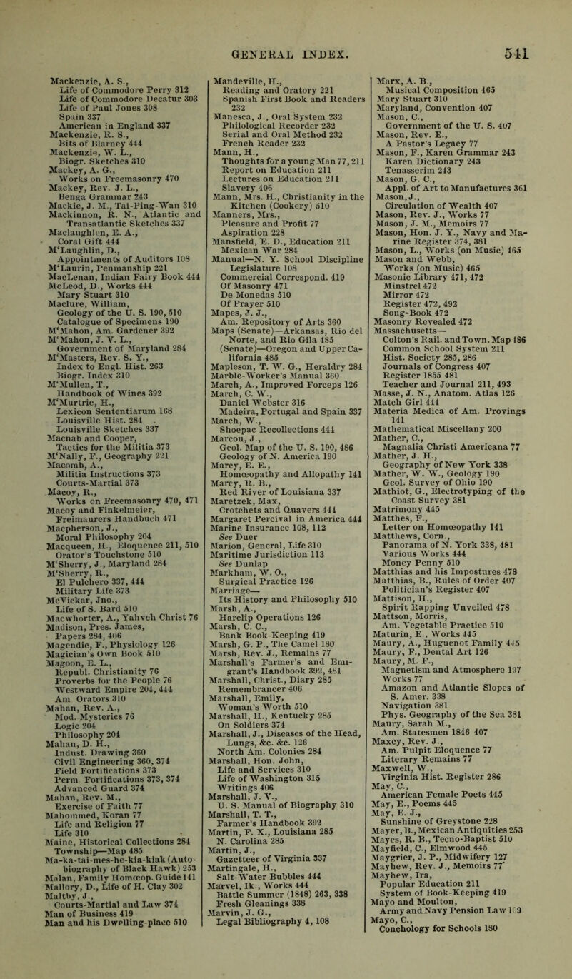 Mackenzie, A. S., Life of Commodore Perry 312 Life of Commodore Decatur 303 Life of Paul Joues 308 Spain 337 American in England 337 Mackenzie, 11. S., Pits of IJlarney 444 Mackenzie, \V. L., Biogr. Sketches 310 Mackey, A. G., Works on Freemasonry 470 Mackey, Rev. J. L., Benga Grammar 243 Mackie, J. M., Tal-Ping-Wan 310 Mackinnon, R. N., Atlantic and Transatlantic Sketches 337 Maclaughlcn, E. A., Coral Gift 444 M'Laughlin, D., Appointments of Auditors 108 M'Laurin, Penmanship 221 MacLenan, Indian Fairy Book 444 McLeod, D., Works 444 Mary Stuart 310 Maclure, William, Geology of the U. S. 190, .510 Catalogue of Specimens 190 M'Mahon, Am. Gardener 392 M‘Mahon, J. V. L., Government of Maryland 284 M'Masters, Rev. S. Y., Index to Engl. Hist. 263 Biogr. Index 310 M‘Mullen, X., Handbook of Wines 392 M'Murtrie, H., Lexicon Sententiarum 168 Louisville Hist. 284 Louisville Sketches 337 Macnab and Cooper, Tactics for the Militia 373 M'Nally, F., Geography 221 Macomb, A., Militia Instructions 373 Courts-Martial 373 Macoy, R., Works on Freemasonry 470, 471 Macoy and Finkelmeier, Freimaurers Haudbuch 471 Macpherson, J., Moral Philosophy 204 Macqueen, H., Eloquence 211, 510 Orator’s Touchstone 510 M'Sherry, J-, Maryland 284 M'Sherry, R., El Pulchero 337, 444 Military Life 373 McVickar, Jno., Life of S. Bard 510 Macwhorter, A., A’ahveh Christ 76 Madison, Pi'es. James, Papers 284, 406 Magendie, F., Physiology 126 Magician’s Own Book 510 Magoon, E. L., Republ. Christianity 76 Proverbs for the People 76 Westward Empire 204, 444 Am Oratoi’s 310 Mahan, Rev. A., Mod. Mysteries 76 Logic 204 Philosophy 204 Mahan, D. H., Indust. Drawing 360 Civil Engineering 360, 374 Field Fortifications 373 Perm Fortifications 373, 374 Advanced Guard 374 Mahan, Rev. M., Exercise of Faith 77 Mahommed, Koran 77 Life and Religion 77 Life 310 Maine, Historical Collections 284 Township—Map 485 Ma-ka-tai-mes-he-kia-kiak (Auto- biography of Black Hawk) 253 Malan, Family Homoeop. Guide 141 Mallory, D., Life of H. Clay 302 Maltby, J., Courts-Martifil and Law 374 Man of Business 419 Man and his Dwelling-place 510 Mandeville, H., Reading and Oratory 221 Spanish First Book and Readers 232 Manesca, J., Oral System 232 Philological Recorder 232 Serial and Oral Method 232 French Reader 232 Mann, H., Thoughts for a young Man 77,211 Report on Education 211 Lectures on Education 211 Slavery 406 Mann, Mrs. H., Christianity in the Kitchen (Cookery) 510 Manners, Mrs., Pleasure and Profit 77 Aspiration 228 Mansfield, E. D., Education 211 Mexican War 284 Manual—N. Y. School Discipline Legislature 108 Commercial Correspond. 419 Of Masonry 471 De Monedas 510 Of Prayer 510 Mapes, J. J., Am. Repository of Arts 360 Maps (Senate)—Arkansas, Rio del Norte, and Rio Gila 485 (Senate)—Oregon and Upper Ca- lifornia 485 Mapleson, T. W. G., Heraldry 284 Marble-Worker’s Manual 360 March, A., Improved Forceps 126 March, C. W., Daniel Webster 316 Madeira, Portugal and Spain 337 March, W., Shoepac Recollections 444 Mai’cou, J., Geol. Map of the U. S. 190, 486 Geology of N. America 190 Marcy, E. E., Homoeopathy and Allopathy 141 Marcy, R. B., Red River of Louisiana 337 Maretzek, Max, Crotchets and Quavers 444 Margaret Percival in America 444 Marine Insurance 108, 112 See Duer Marion, General, Life 310 Maritime Jurisdiction 113 See Dunlap Markham, W. O., Surgical Practice 126 Marriage— Its History and Philosophy 510 Marsh, A., Harelip Operations 126 Marsh, C. C., Bank Book-Keeping 419 Marsh, G. P., The Camel 180 Marsh, Rev. J-, Remains 77 Marshall’s Farmer’s and Emi- grant’s Handbook 392, 481 Marshall, Christ., Diary 285 Remembrancer 406 Marshall, Emily, Woman’s Worth 510 Marshall, H., Kentucky 285 On Soldiers 374 Marshall. J., Diseases of the Head, Lungs, &c. &C. 126 North Am. Colonies 284 Marshall, Hon. John, Life and Services 310 Life of Washington 315 Writings 406 Marshall, J. V., U. S. Manual of Biography 310 Marshall, T. T., Farmer’s Handbook 392 Martin, F. X., Louisiana 285 N. Carolina 285 Martin. J., Gazetteer of Virginia 337 Martingale, H., Salt-Water Bubbles 444 Marvel, Ik., Works 444 Battle Summer (1848) 263, 338 Fresh Gleanings 338 Marvin, J. G., Legal Bibliography 4,108 Marx, A. B., Musical Composition 465 Mary Stuart 310 Maryland, Convention 407 Mason, C., Government of the U. S. 4o7 Mason, Rev. E., A Pastor’s Legacy 77 Mason, F., Karen Grammar 243 Karen Dictionary 243 Tenasserim 243 Mason, G. C., Appl. of Art to Manufactures 361 Mason, J., Circulation of Wealth 407 Mason, Rev. J., Works 77 Mason, J. M., Memoirs 77 Mason, Hon. J. Y., Navy and Ma- rine Register 374, 381 Mason, L., Works (on Music) 465 Mason and Webb, Works (on Music) 465 Masonic Library 471, 472 Minstrel 472 Mirror 472 Register 472, 492 Song-Book 472 Masonry Revealed 472 Massachusetts— Colton’s Kail, and Town. Map 186 Common School System 211 Hist. Society 285, 286 Journals of Congress 407 Register 1855 481 Teacher and Journal 211, 493 Masse, J. N., Anatom. Atlas 126 Match Girl 444 Materia Medica of Am. Provings 141 Mathematical Miscellany 200 Mather, C., Magnalia Christi Americana 77 Mather, J. H., Geography of New York 338 Mather, W. W., Geology 190 Geol. Survey of Ohio 190 Mathiot, G., Electrotyping of the Coast Survey 381 Matrimony 445 Matthes, F., Letter on Homoeopathy 141 Matthews, Corn., Panorama of N. York 338, 481 Various Works 444 Money Penny 510 Matthias and his Impostures 478 Matthias, B., Rules of Order 407 Politician’s Register 407 Mattison, H., Spirit Rapping Unveiled 478 Mattson, Morris, Am. Vegetable Practice 510 Maturin, E., Works 445 Maury, A., Huguenot Family 445 Maury, F., Dental Art 126 Maury, M. F., Magnetism and Atmosphere 197 AVorks 77 Amazon and Atlantic Slopes of 8. Amer. 338 Navigation 381 Phys. Geography of the Sea 331 Maury, Sarah M., Am. Statesmen 1846 407 Maxey, Rev. J., Am. Pulpit Eloquence 77 Literary Remains 77 Maxwell, W., Virginia Hist. Register 286 May, C., American Female Poets 445 May, E., Poems 445 May, E. J., Sunshine of Greystone 228 Mayer, B., Mexican Antiquities 253 Mayes, R. B., Tecno-Baptist 510 Mayfield, C., Elmwood 445 Maygrier, J. P., Midwifery 127 Mayhew, Rev. J., Memoirs 77’ Mayhew, Ira, Popular Education 211 System of Book-Keeping 419 Mayo and Moulton, ArmyandNavy Pension Law 1C9 Mayo, C., Conchology for Schools 180