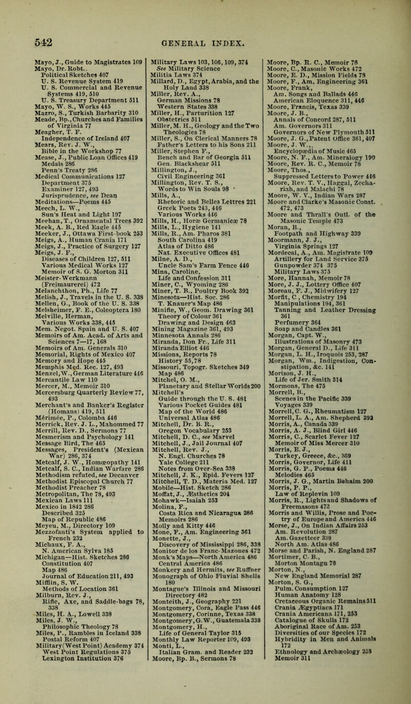 Mayo, J., Guide to Magistrates 109 Mayo, Dr. Robt.. Political Sketches 407 U. S. Revenue System 419 U. S. Commercial and Revenue Systems 419, 510 XI. S. Treasury Department 511 Mayo, W. S., Works 445 Mazro, S., Turkish Barbarity 310 Meade, Bp., Churches and Families of Virginia 77 Meagher, T. F. Independence of Ireland 407 Meats, Rev. J. W., Bible in the Workshop 77 Mease, J., Public Loan Offices 419 Medals 286 Penn’s Treaty 286 Medical Communications 127 Department 375 E.xaminer 127, 493 Jurisprudence, see Dean Meditations—Poems 445 Meech, L. W., Sun’s Heat and Light 197 Meehan, T., Ornamental Trees 392 Meek, A. B., Red Eagle 445 Meeker, J., Ottawa First-book 253 Meigs, A., Human Crania 171 Meigs, J., Practice of Surgery 127 Meigs, J. F., Diseases of Children 127, 511 Various Medical Works 127 Memoir of S. G. Morton 311 Meister-W erkmann (Freimaurerei) 472 Melanchthon, Ph., Life 77 Melish, J., Travels in the U. S. 338 Mellen, G., Book of the U. S. 338 Melsheimer, F. E., Coleoptera 180 Melville, Herman, Various Works 338, 445 Mem. Negot. Spain and U. S. 407 Memoirs of Am. Acad, of Arts and Sciences 7—17, 168 Memoirs of Am. Generals 310 Memorial, Rights of Mexico 407 Memory and Hope 445 Memphis Med. Rec. 127, 493 MenzeI,W., German Literature 446 Mercantile Law 110 Mercer, M., Memoir 310 Mercersburg Quarterly Review 77, 493 Merchant’s and Banker’s Register (Homans) 419, 511 M5rim6e, P., Colomba 446 Merrick, Rev. J. L., Mahommed 77 Merrill, Rev. D., Sermons 77 Mesmerism and Psychology 141 Message Bird, The 465 Messages, President’s (Mexican War) 286, 374 Metcalf, J. W., Homoeopathy 141 Metcalf, S. C., Indian Warfare 286 Methodism refuted, see Decanver Methodist Episcopal Church 77 Methodist Preacher 78 Metropolitan, The 78, 493 Mexican Laws 111 Mexico in 1842 286 Described 325 Map of Republic 486 Meyeu, M., Directory 109 Mezzofaiiti’s System applied to French 232 Michaux, F. A., N. American Sylva 185 Michigan—Hist. Sketches 286 Constitution 407 Map 486 Journal of Education 211, 493 Miffiin, S. W. Methods of Location 361 Milburn, Rev. J., Rifle, Axe, and Saddle-bags 78, 338 Miles, H. A., Lowell 338 Miles. J. W., Philosophic Theology 78 Miles, P., Rambles in Iceland 338 Postal Reform 407 Military(West Point) Academy 374 West Point Regulations 375 Lexington Institution 376 Military Laws 103,106,109, 374 See Military Science Militia Laws 374 Millard, D., Egypt, Arabia, and the Holy Land 338 Miller, Rev. A., German Missions 78 Western States 338 Miller, H., Parturition 127 Obstetrics 511 Miller, M. H., Geology and the Two Theologies 78 Miller, S., On Clerical Manners 78 Father’s Letters to his Sons 211 Miller, Stephen F., Bench and Bar of Georgia 511 Gen. Blackshear 511 Millington, J., Civil Engineering 361 Miilington, Rev. T. S., Words to Win Souls 98 ’ Mills, A., Rhetoric and Belles Lettres 221 Greek Poets 243, 446 Various AVorks 446 Mills, H., Hor® Germanic® 78 Mills, L., Hygiene 141 Mills, R., Am. Pharos 381 South Carolina 419 Atlas of Ditto 486 Nat. Executive Offices 481 Milne, A. D., Uncle Sam’s Farm Fence 446 Mina, Caroline, Life and Confession 311 Miner, C., AVyoming 286 Miner, T. B., Poultry Book 392 Minesota—Hist. Soc. 286 T. Knauer’s Map 486 Minifle, W., Geom. Drawing 361 Theory of Colour 361 Drawing and Design 463 Mining Magazine 361, 493 Minnesota Annals 286 Miranda, Don Fr., Life 311 Miranda Elliot 446 Missions, Reports 78 History 55,78 Missouri, Topogr. Sketches 349 Map 486 Mitchel, O. M., Planetary and Stellar AVorlds 200 Mitchell’s Guide through theU. S. 481 Various Pocket Guides 481 Map of the World 486 Universal Atlas 486 Mitchell, Dr. B. R., Oregon Vocabulary 253 Mitchell, D. C., see Marvel Mitchell, J., Jail Journal 407 Mitchell, Rev. J., N. Engl. Churches 78 Yale College 211 Notes from Over-Sea 338 Mitchell, J. K., Epid. Fevers 127 Mitchell, T. D., Materia Med. 127 Mobile—Hist. Sketch 286 Moffat, J., ^Esthetics 204 Mohawk—Isaiah 253 Molina, F., Costa Rica and Nicaragua 286 Memoirs 286 Molly and Kitty 446 Mone, F., Am. Engineering 361 Monette, J., Discovery of Mississippi 286, 338 Monitor de los Franc-Mazones 472 Monk’s Maps—North America 486 Central America 486 Monkery and Hermits, see Ruffner Monograph of Ohio Fluvial Shells 180 Montague’s Illinois and Missouri Directory 482 Monteith, J., Geography 221 Montgomery, Cora, Eagle Pass 446 Montgomery, Corinne, Texas 338 Montgomery, G.W., Guatemala 338 Montgomery, H., Life of General Taylor 315 Monthly Law Reporter 109, 493 Monti, L., Italian Gram, and Reader 233 Moore, Bp. B., Sermons 78 Aloore, Bp. R. C., Memoir 78 Moore, C., Masonic Works 472 Moore, E. D., Mission Fields 73 Moore, F., Am. Engineering 361 Moore, Frank, Am. Songs and Ballads 446 American Eloquence 311, 446 Moore, Francis, Texas 339 Moore, J. B., Annals of Concord 287, 511 Am. Governors 311 Governors of New Plymouth 511 Moore, J. G.,Patent Office 361,407 Moore, J. AV.,. Encyclop®diaof Music 465 Moore, N. F., Am. Mineralogy 190 Moore, Rev. R. C., Memoir '78 Moore, Thos., Suppressed Letters to Power 416 Moore, Rev. T. V., Haggai, Zecha- riah, and Malachi 78 Moore, W. V., Indian AVars 287 Moore and Clarke’s Masonic Const. . 472, 473 Moore and Thrall’s Outl. of the Masonic Temple 473 Moran, B., Footpath and Highway 339 Moormann, J. J., Virginia Springs 127 Mordecai, A., Am. Magistrate 109 Artillery for Land Service 375 Gunpowder 374 375 Military Laws 375 More, Hannah, Memoir 78 More, J. J., Lottery Office 407 Moreau, F. J., Midwifery 127 Morflt, C , Chemistry 194 Manipulations 194, 361 Tanning and Leather Dressing 361 Perfumery 364 Soap and Candles 361 Morgan, Capt. W., Illustrations of Masonry 473 Morgan, General D., Life 311 Morgan, L. H., Iroquois 253, 287 Morgan, AVm., Indigestion, Con- stipation, &c. 141 Morison, J. H., Life of Jer. Smith 314 Mormons, The 475 Morrell, B., Scenes in the Pacific 339 Voyages 339 Morrell,C. G., Rheumatism 127 Morrell, L. A., Am. Shepherd 392 Morris, A., Canada 339 Morris, A. J., Blind Girl 446 Morris, C., Scarlet Fever 127 Memoir of Miss Mercer 310 Morris, E. J., Turkey, Greeee, Ac., 3S9 Morris, Governor, Life 411 Morris, G. P., Poems 446 Melodies 465 Morris, J. G., Martin Behaim 200 Morris, P. P., Law of Replevin 109 Morris, R., Lightsand Shadows of Freemasons 473 Morris and Willis, Prose and Poe- try of Europe and America 446 Morse, J., On Indian Affairs 253 Am. Revolution 287 Am. Gazetteer 339 North Am. Atlas 486 Morse and Parish, N. England 287 Mortimer, C. B., Morton Montagu 78 Morton, N., New England Memorial 287 Morton, S. G., Pulm. Consumption 127 Human Anatomy 128 Cretaceous Organic Remains 511 Crania jEgyptiaea 171 Crania Americana 171, 253 Catalogue of Skulls 172 Aboriginal Race of Am. 253 Diversities of our Species 172 Hybridity in Men and Animals 172 Ethnology and Archmology 253 Memoir 311