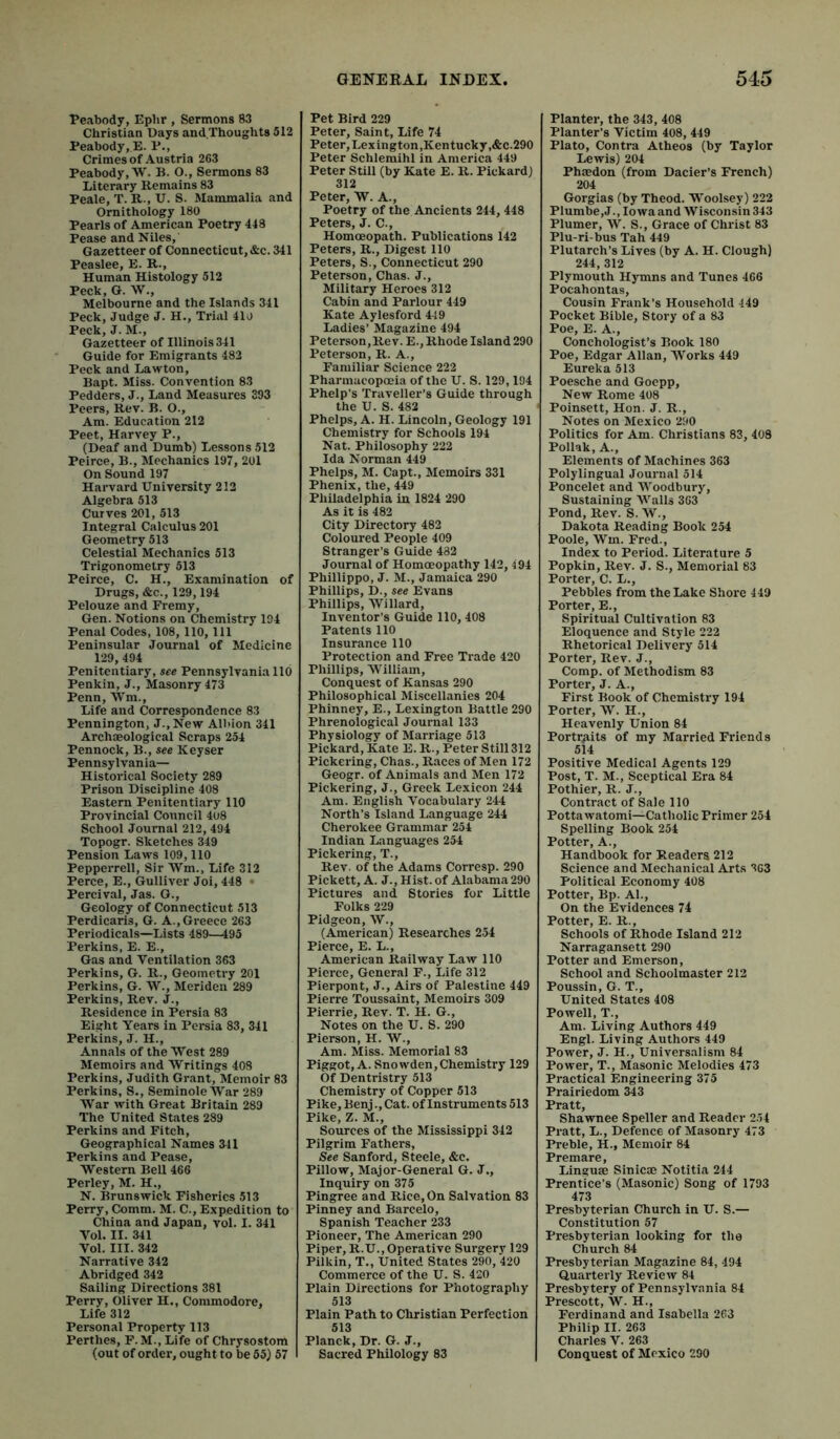 Peabody, Ephr , Sermons 83 Christian Days and Thoughts 512 Peabody, E. P., Crimes of Austria 263 Peabody, W. B. O., Sermons 83 Literary Remains 83 Peale, T. R., U. S. Mammalia and Ornithology 180 Pearls of American Poetry 448 Pease and Niles, Gazetteer of Connecticut, &c. 341 Peaslee, E. R., Human Histology 512 Peck, G. W., Melbourne and the Islands 341 Peck, Judge J. H., Trial 410 Peck, J. M., Gazetteer of Illinois 341 Guide for Emigrants 483 Peck and Lawton, Bapt. Miss. Convention 83 Pedders, J., Land Measures 393 Peers, Rev. B. O., Am. Education 212 Peet, Harvey P., (Deaf and Dumb) Lessons 512 Peirce, B., Mechanics 197, 201 On Sound 197 Harvard University 212 Algebra 513 Curves 201, 513 Integral Calculus 201 Geometry 513 Celestial Mechanics 513 Trigonometry 513 Peirce, C. H., Examination of Drugs, &c., 129,194 Pelouze and Fremy, Gen. Notions on Chemistry 194 Penal Codes, 108,110, 111 Peninsular Journal of Medicine 129, 494 Penitentiary, see Pennsylvania 110 Penkin, J., Masonry 473 Penn, Wm., Life and Correspondence 83 Pennington, J.,New Alldon 341 Archaeological Scraps 254 Pennock, B., see Keyser Pennsylvania- Historical Society 289 Prison Discipline 408 Eastern Penitentiary 110 Provincial Council 4u8 School Journal 212, 494 Topogr. Sketches 349 Pension Laws 109,110 Pepperrell, Sir Wm., Life 312 Perce, E., Gulliver Joi, 448 • Percival, Jas. G., Geology of Connecticut 513 Perdicaris, G. A., Greece 263 Periodicals—Lists 489—495 Perkins, E. E., Gas and Ventilation 363 Perkins, G. R., Geometry 201 Perkins, G. W., Meriden 289 Perkins, Rev. J., Residence in Persia 83 Eight Years in Persia 83, 341 Perkins, J. H., Annals of the West 289 Memoirs and Writings 408 Perkins, Judith Grant, Memoir 83 Perkins, S., Seminole War 289 War with Great Britain 289 The United States 289 Perkins and Fitch, Geographical Names 341 Perkins and Pease, Western Bell 466 Perley, M. H., N. Brunswick Fisheries 513 Perry, Comm. M. C., Expedition to China and Japan, vol. I. 341 Vol. II. 341 Vol. III. 342 Narrative 342 Abridged 342 Sailing Directions 381 Perry, Oliver H., Commodore, Life 312 Personal Property 113 Perthes, F. M., Life of Chrysostom (out of order, ought to be 55) 57 Pet Bird 229 Peter, Saint, Life 74 Peter, Lexington,Kentucky,&C.290 Peter Schlemihl in America 449 Peter Still (by Kate E. R. Pickard) 312 Peter, W. A., Poetry of the Ancients 244,448 Peters, J. C., Homoeopath. Publications 142 Peters, R., Digest 110 Peters, S., Connecticut 290 Peterson, Chas. J., Military Heroes 312 Cabin and Parlour 449 Kate Aylesford 449 Ladies’ Magazine 494 Peterson,Rev. E., Rhode Island 290 Peterson, R. A., Familiar Science 222 Pharmacopoeia of the U. S. 129,194 Phelp’s Traveller’s Guide through the U. S. 482 Phelps, A. H. Lincoln, Geology 191 Chemistry for Schools 194 Nat. Philosophy 222 Ida Norman 449 Phelps, M. Capt., Memoirs 331 Phenix, the, 449 Philadelphia in 1824 290 As it is 482 City Directory 482 Coloured People 409 Stranger’s Guide 432 Journal of Homoeopathy 142,494 Phillippo, J. M., Jamaica 290 Phillips, D., see Evans Phillips, Willard, Inventor’s Guide 110, 408 Patents 110 Insurance 110 Protection and Free Trade 420 Phillips, William, Conquest of Kansas 290 Philosophical Miscellanies 204 Phinney, E., Lexington Battle 290 Phrenological Journal 133 Physiology of Marriage 513 Pickard, Kate E. R., Peter Still 312 Pickering, Chas., Races of Men 172 Geogr. of Animals and Men 172 Pickering, J., Greek Lexicon 244 Am. English Vocabulary 244 North’s Island Language 244 Cherokee Grammar 254 Indian Languages 254 Pickering, T., Rev. of the Adams Corresp. 290 Pickett, A. J., Hist, of Alabama 290 Pictures and Stories for Little Folks 229 Pidgeon, W., (American) Researches 254 Pierce, E. L., American Railway Law 110 Pierce, General F., Life 312 Pierpont, J., Airs of Palestine 449 Pierre Toussaint, Memoirs 309 Pierrie, Rev. T. H. G., Notes on the U. S. 290 Pierson, H. W., Am. Miss. Memorial 83 Piggot, A. Snowden, Chemistry 129 Of Dentristry 513 Chemistry of Copper 513 Pike, Benj., Cat. of Instruments 513 Pike, Z. M., Sources of the Mississippi 342 Pilgrim Fathers, See Sanford, Steele, &c. Pillow, Major-General G. J., Inquiry on 375 Pingree and Rice, On Salvation 83 Pinney and Barcelo, Spanish Teacher 233 Pioneer, The American 290 Piper, R.U., Operative Surgery 129 Pilkin, T,, United States 290, 420 Commerce of the U. S. 420 Plain Directions for Photography 513 Plain Path to Christian Perfection 513 Planck, Dr. G. J., Sacred Philology 83 Planter, the 343, 408 Planter’s Victim 408, 449 Plato, Contra Athens (by Taylor Lewis) 204 Phaedon (from Dacier’s Trench) 204 Gorgias (by Theod. Woolsey) 222 Plumbe,J., lo wa and Wisconsin 343 Plumer, W. S., Grace of Christ 83 Plu-ri-bus Tah 449 Plutarch’s Lives (by A. H. Clough) 244, 312 Plymouth Hymns and Tunes 466 Pocahontas, Cousin Frank’s Household 449 Pocket Bible, Story of a 83 Poe, E. A., Conchologist’s Book 180 Poe, Edgar Allan, Works 449 Eureka 513 Poesche and Goepp, New Rome 408 Poinsett, Hon. J. R., Notes on Mexico 290 Politics for Am. Christians 83, 408 Poliak, A., Elements of Machines 363 Polylingual Journal 514 Poncelet and Woodbury, Sustaining Walls 363 Pond, Rev. S. W., Dakota Reading Book 254 Poole, Wm. Fred., Index to Period. Literature 5 Popkin, Rev. J. S., Memorial 83 Porter, C. L., Pebbles from the Lake Shore 449 Porter, E., Spiritual Cultivation 83 Eloquence and Style 222 Rhetorical Delivery 514 Porter, Rev. J., Comp, of Methodism 83 Porter, J. A., First Book of Chemistry 194 Porter, W. H., Heavenly Union 84 Portraits of my Married Friends 514 Positive Medical Agents 129 Post, T. M., Sceptical Era 84 Pothier, R. J., Contract of Sale 110 Pottawatomi—Catholic Primer 254 Spelling Book 254 Potter, A., Handbook for Readers 212 Science and Mechanical Arts 3G3 Political Economy 408 Potter, Bp. Al., On the Evidences 74 Potter, E. R., Schools of Rhode Island 212 Narragansett 290 Potter and Emerson, School and Schoolmaster 212 Poussin, G. T., United States 408 Powell, T., Am. Living Authors 449 Engl. Living Authors 449 Power, J. H., Universalism 84 Power, T., Masonic Melodies 473 Practical Engineering 375 Prairiedom 343 Pratt, Shawnee Speller and Reader 254 Pratt, L., Defence of Masonry 473 Preble, H., Memoir 84 Premare, Linguae Sinicae Notitia 244 Prentice’s (Masonic) Song of 1793 473 Presbyterian Church in U. S.— Constitution 57 Presbyterian looking for the Church 84 Presbyterian Magazine 84, 494 Quarterly Review 84 Presbytery of Pennsylvania 84 Prescott, W. H., Ferdinand and Isabella 263 Philip II. 263 Charles V. 263 Conquest of Mexico 290