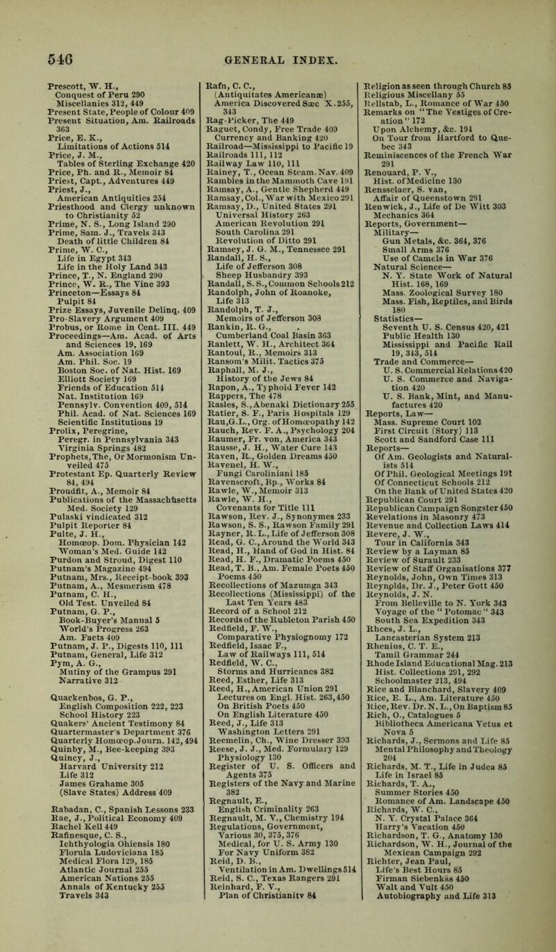 54G Prescott, W. H., Conquest of Peru 290 Miscellanies 312, 449 Present State, People of Colour 409 Present Situation, Am. Railroads 363 Price, E. K., Limitations of Actions 514 Price, J. M., Tables of Sterling Exchange 420 Price, Ph. and R., Memoir 84 Priest, Capt., Adventures 449 Priest, J., American Antiquities 254 Priesthood and Clergy unknown to Christianity 52 Prime, N. S., Long Island 290 Prime, Sam. J., Travels 343 Death of little Children 84 Prime, W. C., Life in Egypt 343 Life in the Holy Land 343 Prince, T., N. England 290 Prince, W. R., The Vine 393 Princeton—Essays 84 Pulpit 84 Prize Essays, Juvenile Delinq. 409 Pro-Slavery Argument 409 Probus, or Rome in Cent. III. 449 Proceedings—Am. Acad, of Arts and Sciences 19, 169 Am. Association 169 Am. Phil. Soc. 19 Boston Soc. of Nat. Hist. 169 Elliott Society 169 Friends of Education 514 Nat. Institution 169 Pennsylv. Convention 409, 514 Phil. Acad, of Nat. Sciences 169 Scientific Institutions 19 Prolix, Peregrine, Peregr. in Pennsylvania 343 Virginia Springs 482 Prophets,The, OrMormonism Un- veiled 475 Protestant Ep. Quarterly Review 84, 494 Proudfit, A., Memoir 84 Publications of the Massachusetts Med. Society 129 Pulaski vindicated 312 Pulpit Reporter 84 Pulte, J. H., Homoeop. Dom. Physician 142 Woman’s Med. Guide 142 Purdon and Stroud, Digest 110 Putnam’s Magazine 494 Putnam, Mrs., Receipt-book 393 Putnam, A., Mesmerism 478 Putnam, C. H., Old Test. Unveiled 84 Putnam, G. P., Book-Buyer’s Manual 5 AVorld’s Progress 263 Am. Facts 409 Putnam, J. P., Digests 110, 111 Putnam, General, Life 312 Pym, A. G., Mutiny of the Grampus 291 Narrative 312 Quackenbos, G. P., English Composition 222, 223 School History 223 Quakers’ Ancient Testimony 84 Quartermaster’s Department 376 Quarterly Homoeop. Journ. 142,494 Quinby, M., Bee-keeping 393 Quincy, J., Harvard University 212 Life 312 James Grahame 305 (Slave States) Address 409 Rabadan, C., Spanish Lessons 233 Rae, J., Political Economy 409 Rachel Kell 449 Rafinesque, C. S., Ichthyologia Ohiensis 180 Florula Ludoviciana 185 Medical Flora 129, 185 Atlantic Journal 255 American Nations 255 Annals of Kentucky 255 Travels 343 GENEEAL INDEX. Rafn, C. C., (Antiquitates Americanae) America Discovered Saec X. 255, Rag-Picker, The 449 Raguet, Condy, Free Trade 409 Currency and Banking 420 Railroad—Mississippi to Pacific 19 Railroads 111, 112 Railway Law 110, 111 Rainey, T., Ocean Steam. Nav. 409 Rambles in the Mammoth Cave 191 Ramsay, A., Gentle Shepherd 449 Ramsay,Col., War with Mexico 291 Ramsay, D., United States 291 Universal History 263 American Revolution 291 South Carolina 291 Revolution of Ditto 291 Ramsey, J. G. M., Tennessee 291 Randall, H. S., Life of Jefferson 308 Sheep Husbandry 393 Randall, S. S., Common Schools212 Randolph, John of Roanoke, Life 313 Randolph, T. J., Memoirs of Jefferson 303 Rankin, R. G., Cumberland Coal Basin 363 Ranlett, W. H., Architect 364 Rantoul, R., Memoirs 313 Ransom’s Milit. Tactics 375 Raphall, M. J., History of the Jews 84 Rapon, A., Typhoid Fever 142 Rappers, The 478 Rasies, S., Abenaki Dictionary 255 Ratier, S. F., Paris Hospitals 129 Rau,G.L., Org. of Homoeopathy 142 Rauch, Rev. F. A., Psychology 204 Raumer, Fr. von, America 343 Rausse, J. H., Water Cure 143 Raven, R., Golden Dreams 450 Ravenel, H. W., Fungi Caroliniani 185 Ravcnscroft, Bp., Works 84 Rawle, W., Memoir 313 Rawle, W. H., Covenants for Title 111 Rawson, Rev. J., Synonymes 233 Rawson, S. S., Rawson Family 291 Rayner, R. L., Life of Jefferson 308 Read, G. C., Around the World 343 Read, H., Hand of God in Hist. 84 Read, H. F., Dramatic Poems 450 Read, T. B., Am. Female Poets 450 Poems 450 Recollections of Mazumga 343 Recollections (Mississippi) of the Last Ten Years 483 Record of a School 212 Records of the Rubleton Parish 450 Redfield, F. W., Comparative Physiognomy 172 Redfield, Isaac F., Law of Railways 111, 514 Redfield, AV. C., Storms and Hurricanes 382 Reed, Esther, Life 313 Reed, H., American Union 291 Lectures on Engl. Hist. 263,450 On British Poets 450 On English Literature 450 Reed, J., Life 313 Washington Letters 291 Reemelin, Ch., AVine Dresser 393 Reese, J. J., Med. Formulary 129 Physiology 130 Register of U. S. OflBcers and Agents 375 Registers of the Navy and Marine 382 Regnault, E., English Criminality 263 Regnault, M. V., Chemistry 194 Regulations, Government, Various 30, 375,376 Medical, for U. S. Army 130 For Navy Uniform 382 Reid, D. B., Ventilation in Am. Dwellings 514 Reid, S. C., Texas Rangers ’291 Reinhard, F. V., Plan of Christian! tv 84 Religion as seen through Church 85 Religious Miscellany 55 Rellstab, L., Romance of AVar 450 Remarks on “ The A’estiges of Cre- ation” 172 Upon Alchemy, &c. 194 On Tour from Hartford to Que- bec 343 Reminiscences of the French AA'ar 291 Renouard, P. V., Hist. ofMedicine 130 Rensselaer, S. van. Affair of Queenstown 291 Renwick, J., Life of De AVitt 303 Mechanics 364 Reports, Government— Military— Gun Metals, &c. 364, 376 Small Arms 376 Use of Camels in AA^ar 376 Natural Science— N. Y. State AVork of Natural Hist. 168, 169 Mass. Zoological Survey 180 Mass. Fish, Reptiles, and Birds 180 Statistics— Seventh U. S. Census 420, 421 Public Health 130 Mississippi and Pacific Rail 19, 343, 514 Trade and Commerce— U. S. Commercial Relations420 U. S. Commerce and Naviga- tion 420 U. S. Bank, Mint, and Manu- factures 420 Reports, Law— Mass. Supreme Court 102 First Circuit (Story) 113 Scott and Sandford Case 111 Reports— Of Am. Geologists and Natural- ists 514 Of Phil. Geological Meetings 191 Of Connecticut Schools 212 On the Bank of United States 420 Republican Court 291 Republican Campaign Songster 450 Revelations in Masonry 473 Revenue and Collection Laws 414 Revere, J. W., Tour in California 343 Review by a Layman 85 Review of Surault 233 Review of Staff Organisations 377 Reynolds, John, Own Times 313 Reynplds, Dr. J., Peter Gott 450 Reynolds, J. N. From Belleville to N. Y’ork 343 A'oyage of the “ Potomac ” 343 South Sea Expedition 343 Rhees, J. L., Lancasterian System 213 Rhenius, C. T. E., Tamil Grammar 244 Rhode Island Educational Mag. 213 Hist. Collections 291, 292 Schoolmaster 213, 494 Rice and Blanchard, Slavery 409 Rice, E. L., Am. Literature 450 Rice, Rev. Dr. N. L., On Baptism 85 Rich, O., Catalogues 5 Bibliotheca Americana A'etus et Nova 5 Richards, J., Sermons and I.ifc 85 Mental Philosophy and Theology 204 Richards, M. T., Life in Judea 85 Life in Israel 85 Richards, T. A., Summer Stories 450 Romance of Am. Landscape 450 Richards, AV. C.. N. Y'. Crystal Palace 364 Harry’s A’acation 450 Richardson, T. G., Anatomy 130 Richardson, AV. H., Journal of the Mexican Campaign 292 Richter, Jean Paul, Life’s Best Hours 85 Firman Siebenkas 450 AA'alt and Vult 450 1 Autobiography and Life 313