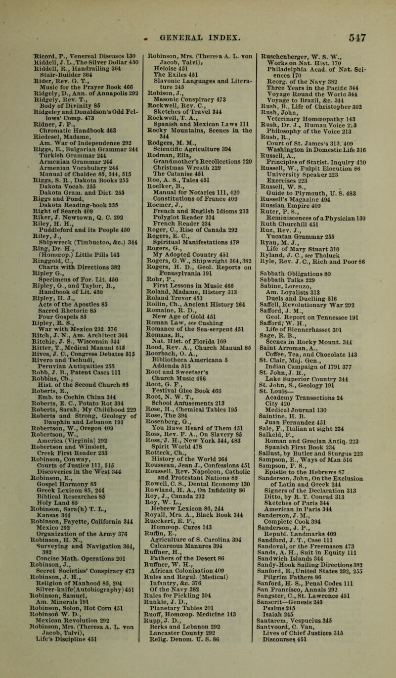 Ricord, P., Venereal Diseases 130 Riddell, J. L.,The Silver Dollar 450 Riddell, R., Handrailing 364 Stair-Builder 364 Rider, Rev. O. T., Music for the Prayer Book 466 Ridgely, D., Ann. of Annapolis 292 Ridgely, Rev. T., Body of Divinity 8.5 Ridgeley and Donaldson's Odd Fel- lows’ Comp. 473 Ridner, J. P., Chromatic Handbook 463 Riedesel, Madame, Am. War of Independence 292 Riggs, E., Bulgarian Grammar 244 Turkish Grammar 244 Armenian Grammar 244 Armenian Vocabulary 244 Manual of Chaldee 85, 244, 515 Riggs, S. R., Dakota Books 255 Dakota Vocab. 255 Dakota Gram, and Diet. 255 Riggs and Pond, Dakota Reading-book 255 Right of Search 409 Riker, J. Newtown, Q. C. 292 Riley, H. H., Puddleford and its People 450 Riley, J., Shipwreck (Timbuctoo, &c.) 344 Ring, Dr. H., fHomceop.) Little Pills 143 Ringgold, C., Charts with Directions 382 Ripley G., Specimens of For. Lit. 450 Ripley, G., and Taylor, B., Handbook of Lit. 450 Ripley, H. J., Acts of the Apostles 85 Sacred Rhetoric 85 Four Gospels 85 Ripley, R. S.. War with Mexico 292. 376 Ritch, J. N., Am. Architect 364 Ritchie, J. S., Wisconsin 344 Ritter, T., Medical Manual 515 Rives, J. C., Congress Debates 515 Rivero and Tschudi, Peruvian Antiquities 2.55 Robb, J. B., Patent Cases 111 Robbins, Ch., Hist, of the Second Church 85 Roberts, E., Emb. to Cochin China 344 Roberts, E. C., Potato Rot 394 Roberts, Sarah, My Childhood 229 Roberts and Strong, Geology of Dauphin and Lebanon 191 Robertson, W., Oregon 409 Robertson, W., America (Virginia) 292 Robertson and Winslett, Creek First Reader 255 Robinson, Conway, Courts of Justice 111, 515 Discoveries in the West 344 Robinson, E., Gospel Harmony 85 Greek Lexicon 85, 244 Biblical Researches 85 Holy Land 85 Robinson, Sara(h) T. L., Kansas 344 Robinson, Fayette, California 344 Mexico 292 Organization of the Army 376 Robinson, H. N., Surveying and Navigation 364, 382 Concise Math. Operations 201 Robinson, J., Secret Societies’ Conspiracy 473 Robinson, J. H., Religion of Manhood 85, 204 Silver-knife(Autobiography) 451 Robinson, Samuel, Am. Minerals 191 Robinson, Solon, Hot Com 451 Robinson W. D., Mexican Revolution 292 Robinson, Mrs. (Theresa A. L. von Jacob, Talvi), Life’s Discipline 451 Robinson, Mrs. (There.^a A- L. von Jacob, Talvi)» Heloise 451 The Exiles 451 Slavonic Languages and Litera- ture 245 Robison, J., Masonic Conspiracy 473 Rockwell, Rev. C., Sketches of Travel 344 Rockwell, T. A., Spanish and Mexican l aws 111 Rocky Mountains, Scenes in the 344 Rodgers, M. M., Scientific Agriculture 394 Rodman, Ella, Grandmother’s Recollections 229 Christmas Wreath 229 The Catanise 451 Roe, A. S., Tales 451 Roelker, B., Manual for Notaries 111, 420 Constitutions of France 409 Roemer, J., French and English Idioms 233 Polyglot Reader 234 French Reader 234 Roger, C., Rise of Canada 292 Rogers, E. C., Spiritual Manifestations 478 Rogers, G., My Adopted Country 451 Rogers, G.W., Shipwright 364,382 Rogers, H. D., Geol. Reports on Pennsylvania 191 Rohr, P., First Lessons in Music 466 Roland, Madame, History 313 Roland Trevor 451 Rollin, Ch., Ancient History 264 Romaine, R. D., New Age of Gold 451 Roman Law, see Cushing Romance of the Sea-serpent 451 Romans, B., Nat. Hist, of Florida 169 Rood, Rev. A., Church Manual 85 Roorbach, O. A., Bibliotheca Americana 5 Addenda 515 Root and Sweetser’s Church Music 466 Root, G. F., Festival Glee Book 466 Root, N. W. T., School Antusements 213 Rose, H., Chemical Tables 195 Rose, The 394 Rosenberg, G., You Have Heard of Them 451 Ross, Rev. F. A., On Slavery 85 Ross,-J. H., New York 344, 483 Spirit World 478 Rotteck, Ch., History of the World 264 Rousseau, Jean J., Confessions 451 Roussell, Rev. Napoleon, Catholic and Protestant Nations 85 Rowell, C. S., Dental Economy 130 Rowland, H. A., On Infidelity 86 Roy, J., Canada 202 Roy, W. L., Hebrew Lexicon 86, 244 Royall, Mrs. A., Black Book 344 Rueckert, E. F., Homoeop. Cures 143 Ruffin, E., Agriculture of S. Carolina 394 Calcareous Manures 394 RuflTner, H., Fathers of the Desert 86 Ruffner, W. H., African Colonisation 409 Rules and Regul. (Medical) Infantry, &c. 376 Of the Navy 382 Rules for Pickling 394 Runkle, J. D., Planetary Tables 201 Ruoff, Homoeop. Medicine 143 Rupp, J. D., Berks and Lebanon 292 Lancaster County 292 Relig. Denom. U. S. 86 Ruschenberger, W. S. W., Works on Nat. Hist. 170 Philadelphia Acad, of Nat. Sci- ences 170 Reorg. of the Navy 382 Three Years in the Pacific 344 Voyage Round the Worlo 344 Voyage to Brazil, &c. 344 Rush, B., Life of Christopher 302 Rush, John, Veterinary Homoeopathy 143 Rush, Dr. J., Human Voice 223 Philosophy of the Voice 213 Rush, R., Court of St. James’s 313, 409 Washington in Domestic Life 316 Russell, A., Principles of Statist. Inquiry 420 Russell, W., Pulpit Elocution 86 University Speaker 223 Exercises 223 Russell, W. S., Guide to Plymouth, U. S. 483 Russell’s Magazine 494 Russian Empire 409 Ruter, P. S., Reminiscences of a Physician 130 Ruth Churchill 451 Ruz, Rev. J., Yucatan Grammar 255 Ryan, M. J., Life of Mary Stuart 310 Ryland, J. C., see Tholuck Ryle, Rev. J. C., Rich and Poor 86 Sabbath Obligations 80 Sabbath Talks 229 Sabine, Lorenzo, Am. Loyalists 313 Duels and Duelling 516 Saffell, Revolutionary War 292 Safford, J. M., Geol. Report on Tennessee 191 SaffordrW. H., Life of Blennerhasset 301 Sage, R. B., Scenes in Rocky Mount. 344 Saint Arroman, A., Coffee, Tea, and Chocolate 143 St. Clair, Maj. Gen., Indian Campaign of 1791 377 St. John,J. R., Lake Superior Country 344 St. John, S., Geology 191 St. Louis— Academy Transactions 24 City 420 Medical Journal 130 Saintine, H. B. Juan Fernandez 451 Sale, F., Italian at sight 234 Salkeld, F., Roman and Grecian Antiq. 223 Spanish First Book 234 Sallust, by Butler and Sturgus 223 Sampson, E., Ways of Man 516 Sampson, F. S., Epistle to the Hebrews 87 Sanderson, John, On the Exclusion of Latin and Greek 244 Signers of the Declaration 313 Ditto, by R. T. Conrad 313 Sketches of Paris 344 American in Paris 344 Sanderson, J. M., Complete Cook 394 Sanderson, J. P., Republ. Landmarks 409 Sandford, J. T., Case 111 Sandoval, or the Freemason 473 Sands, A. H., Suit in Equity 111 Sandwich Islands 344 Sandy-Hook Sailing Directions 382 Sanford, E.,United States 292, 255 Pilgrim Fathers 86 Sanford, H. S., Penal Codes 111 San Francisco, Annals 292 Sangster, C., St. Lawrence 451 Sanscrit—Genesis 245 Psalms 245 Isaiah 245 Santarem, Vespucius 345 Santvoord, C. Van, Lives of Chief Justices 315 Discourses 451