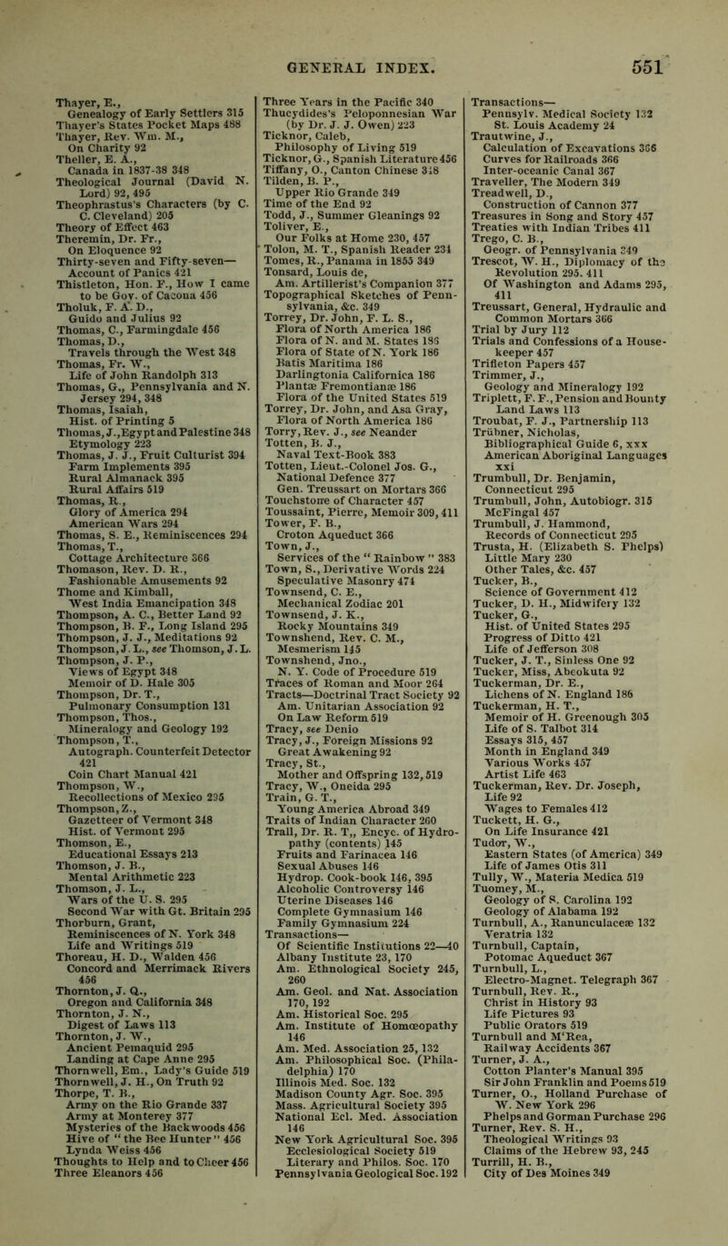 Thayer, E., Genealogy of Early Settlers 315 Thayer’s States rocket Maps 488 Thayer, Rev. Win. M., On Charity 92 Theller, E. A., Canada in 1837-38 348 Theological Journal (David N. Lord) 92, 495 Theophrastus’s Characters (by C. C. Cleveland) 205 Theory of Effect 463 Theremin, Dr. Fr., On Eloquence 92 Thirty-seven and Fifty-seven— Account of Panics 421 Thistleton, Hon. F., How I came to be Gov. of Cacoua 456 Tholuk, F. A'. D., Guido and Julius 92 Thomas, C., Farmingdale 456 Thomas, D., Travels through the West 348 Thomas, Fr. W., Life of John Randolph 313 Thomas, G., Pennsylvania and N. Jersey 294, 348 Thomas, Isaiah, Hist, of Printing 5 Thomas, J.,Egy pt and Palestine 348 Etymology 223 Thomas, J. J., Fruit Culturist 394 Farm Implements 395 Rural Almanack 395 Rural Affairs 519 Thomas, R., Glory of America 294 American Wars 294 Thomas, S. E., Reminiscences 294 Thomas, T., Cottage Architecture 366 Thomason, Rev. D. R., Fashionable Amusements 92 Thome and Kimball, West India Emancipation 348 Thompson, A. C., Better Land 92 Thompson, B. F., Long Island 295 Thompson, J. J., Meditations 92 Thompson, J. L., see Thomson, J. L. Thompson, J. P., Views of Egypt 348 Memoir of D. Hale 305 Thompson, Dr. T., Pulmonary Consumption 131 Thompson, Thos., Mineralogy and Geology 192 Thompson, T., Autograph. Counterfeit Detector 421 Coin Chart Manual 421 Thompson, W., Recollections of Mexico 295 Thompson, Z., Gazetteer of Vermont 348 Hist, of Vermont 295 Thomson, E., Educational Essays 213 Thomson, J. B., Mental Arithmetic 223 Thomson, J. L., Wars of the U. S. 295 Second War with Gt. Britain 295 Thorburn, Grant, Reminiscences of N. York 348 Life and Writings 519 Thoreau, H. D., Walden 456 Concord and Merrimack Rivers 456 Thornton, J. Q., Oregon and California 348 Thornton, J. N., Digest of Laws 113 Thornton, J. W., Ancient Pemaquid 295 Landing at Cape Anne 295 Thornwell, Em., Lady’s Guide 519 Thorn well, J. H., On Truth 92 Thorpe, T. B., Army on the Rio Grande 337 Army at Monterey 377 Mysteries of the Backwoods 456 Hive of “ the Bee Hunter ” 456 Lynda Weiss 456 Thoughts to Help and to Cheer 456 Three Eleanors 456 Three Y'ears in the Pacific 340 Thucydides’s Peloponnesian War (by Dr. J. J. Owen) 223 Ticknor, Caleb, Philosophy of Living 519 Ticknor, G., Spanish Literature 456 'fiffany, O., Canton Chinese 318 Tilden, B. P., Upper Rio Grande 349 Time of the End 92 Todd, J., Summer Gleanings 92 Toliver, E., Our Folks at Home 230, 457 Tolon, M. T., Spanish Reader 234 Tomes, R., Panama in 1855 349 Tonsard, Louis de. Am. Artillerist’s Companion 377 Topographical Sketches of Penn- sylvania, &c. 349 Torrey, Dr. John, F. L. S., Flora of North America 186 Flora of N. and M. States 183 Flora of State of N. York 186 Batis Maritima 186 Darlingtonia Californica 186 Plant® Fremontian® 186 Flora of the United States 519 Torrey, Dr. John, and Asa Gray, Flora of North America 186 Torry,Rev. J., see Neander Totten, B. J., Naval Text-Book 383 Totten, Lieut.-Colonel Jos. G., National Defence 377 Gen. Treussart on Mortars 366 Touchstone of Character 457 Toussaint, Pierre, Memoir 309,411 Tower, F. B., Croton Aqueduct 366 Town, J., Services of the “ Rainbow ” 383 Town, S., Derivative Words 224 Speculative Masonry 474 Townsend, C. E., Mechanical Zodiac 201 Townsend, J. K., Rocky Mountains 349 Townshend, Rev. C. M., Mesmerism 145 Townshend, Jno., N. Y. Code of Procedure 519 Traces of Roman and Moor 264 Tracts—Doctrinal Tract Society 92 Am. Unitarian Association 92 On Law Reform 519 Tracy, see Denio Tracy, J., Foreign Missions 92 Great Awakening 92 Tracy, St., Mother and Offspring 132,519 Tracy, W., Oneida 295 Train, G. T., Young America Abroad 349 Traits of Indian Character 260 Trail, Dr. R. T„ Encyc. of Hydro- pathy (contents) 145 Fruits and Farinacea 146 Sexual Abuses 146 Hydrop. Cook-book 146, 395 Alcoholic Controversy 146 Uterine Diseases 146 Complete Gymnasium 146 Family Gymnasium 224 Transactions— Of Scientific Institutions 22—40 Albany Institute ‘23,170 Am. Ethnological Society 245, 260 Am. Geol. and Nat. Association 170, 192 Am. Historical Soc. 295 Am. Institute of Hommopathy 146 Am. Med. Association 25,132 Am. Philosophical Soc. (Phila- delphia) 170 Illinois Med. Soc. 132 Madison County Agr. Soc. 395 Mass. Agricultural Society 395 National Eel. Med. Association 146 New Y^ork Agricultural Soc. 395 Ecclesiological Society 519 Literary and Philos. Soc. 170 Pennsylvania Geological Soc. 192 Transactions— Pennsylv. Medical Society 132 St. Louis Academy 24 Trautwine, J., Calculation of Excavations 366 Curves for Railroads 366 Inter-oceanic Canal 367 Traveller, The Modern 349 Treadwell, D., Construction of Cannon 377 Treasures in Song and Story 457 Treaties with Indian Tribes 411 Trego, C. B., Oeogr. of Pennsylvania 349 Trescot, W. H., Diplomacy of the Revolution 295. 411 Of Washington and Adams 295, 411 Treussart, General, Hydraulic and Common Mortars 366 Trial by Jury 112 Trials and Confessions of a House- keeper 457 Trifieton Papers 457 Trimmer, J., Geology and Mineralogy 192 Triplett, F. F., Pension and Bounty Land Laws 113 Troubat, F. J., Partnership 113 Triibner, Nicholas, Bibliographical Guide 6, xxx American Aboriginal Languages xxi Trumbull, Dr. Benjamin, Connecticut 295 Trumbull, John, Autobiogr. 315 McFingal 457 Trumbull, J. Hammond, Records of Connecticut 295 Trusta, H. (Elizabeth S. Phelps) Little Mary 230 Other Tales, &c. 457 Tucker, B., Science of Government 412 Tucker, D. H., Midwifery 132 Tucker, G., Hist, of United States 295 Progress of Ditto 421 Life of Jefferson 308 Tucker, J. T., Sinless One 92 Tucker, Miss, Abeokuta 92 Tuckerman, Dr. E., Lichens of N. England 186 Tuckerman, H. T., Memoir of H. Greenough 305 Life of S. Talbot 314 Essays 315, 457 Month in England 349 Various Works 457 Artist Life 463 Tuckerman, Rev. Dr. Joseph, Life 92 Wages to Females 412 Tuckett, H. G., On Life Insurance 421 Tudor, W., Eastern States (of America) 349 Life of James Otis 311 Tully, W., Materia Medica 519 Tuomey, M., Geology of S. Carolina 192 Geology of Alabama 192 Turnbull, A., Ranunculace® 132 Veratria 132 Turnbull, Captain, Potomac Aqueduct 367 Turnbull, L., Electro-Magnet. Telegraph 367 Turnbull, Rev. R., Christ in History 93 Life Pictures 93 Public Orators 519 Turnbull and M'Rea, Railway Accidents 367 Turner, J. A., Cotton Planter’s Manual 395 Sir John Franklin and Poems 519 Turner, O., Holland Purchase of W. New York 296 Phelps and Gorman Purchase 296 Turner, Rev. S. H., Theological Writings 93 Claims of the Hebrew 93, 245 Turrill, H. B., City of Des Moines 349