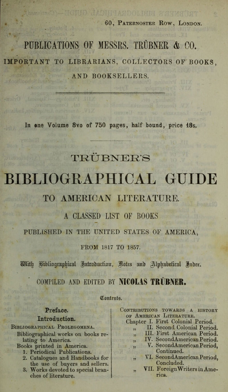60, Paternoster Row, London. PUBLICATIONS OF MESSRS. TRUBNER & CO. IMPORTANT TO LIBRARIANS, COLLECTORS OF BOOKS, In ene Volume 8vo of 750 pages, half bound, price 18s. BIBLIOGRAPHICAL GUIDE TO AMERICAN LITERATURE. A CLASSED LIST OF BOOKS PUBLISHED m THE UNITED STATES OF AMERICA, FROM 1817 TO 1857. Plillj §xbUograpbkal Introbutlion, anb §llpbabetkal COMPILED AND EDITED BY NICOLAS TRUBNER. . AND BOOKSELLERS. TRXJBNER’S Preface. Introduction. Bibliographical Prolegomena. Contributions towards a history OF American Literature. Chapter I. First Colonial Period. II, Second Colonial Period. HI. First American Period. IV. SecondAmerican Period. V. SecondAmerican Period, Bibliographical works on books re- lating to America. Books printed in America. 1. Periodical Publications. 2. Catalogues and Handbooks for Continued. „ VI. SecondAmerican Period, Concluded. the use of buyers and sellers. 3. Works devoted to special bran- ches of literature. rica.