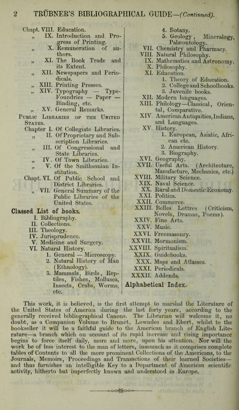 Cbapt. VIII. Education. „ IX. Introduction and Pro- gress of Printing. „ X. Remuneration of au- thors. „ XI. The Book Trade and its Extent. „ XII. Newspapers and Perio- dicals. „ XIII. Printing Presses. „ XIV. Typography — Type- Foundries — Paper — Binding, etc. „ XV. General Remarks. Public Libraeies op the United States. Chapter I. Of Collegiate Libraries. ,, II. Of Proprietary and Sub- scription Libraries. „ III. Of Congressional and State Libraries. „ IV. Of Town Libraries. „ V. Of the Smithsonian In- stitution. Chapt. VI. Of Public School and District Libraries. „ VII. General Summary of the Public Libraries of the United States. Classed List of books. I. Bibliography. II. Collections. III. Theology. IV. Jurisprudence. V. Medicine and Surgery. VI. Natural Histor3^ 1. General — Microscopy. 2. Natural History of Man (Ethnology). 3. Mammals, Birds, Rep- tiles, Fishes, MoUusca, Insects, Crabs, Worms, etc. I 4. Botany. 5. Geology , Mineralogy, Palaeontology. VII. Chemistry and Pharmacy. VIII. Natural Philosophy. IX. Mathematics and Astronomy. X. Philosophy. XI. Education. 1. Theory of Education. 2. College and Schoolbooks. 3. Juvenile books. XII. Modern languages. XIII. Philology—Classical, Orien- tal, Comparative. XIV. American Antiquities, Indians, and Languages. XV. History. 1. European, Asiatic, Afri- can etc. 2. American History. 3. Biography. XVI. Geography. XVII. Useful Arts. (Architecture, Manufacture, Mechanics, etc.) XVHI. Military Science. XIX. Naval Science. XX. Rural and Domestic Economy. XXI. Politics. XXII. Commerce. XXHI. Belles Lettres (Criticism, Novels, Dramas, Poems). XXIV. Fine Arts. XXV. Music. XXVI. Freemasonry. XXVII. Mormonism. XXVHI. Spiritualism. XXIX. Guidebooks. XXX. Maps and Atlasses. XXXI. Periodicals. XXXII. Addenda. Alphabetical Index. This w^ork, it is believed, is the first attempt to marshal the Literature of the United States of America during the last forty years, according to the generally received bibliographical Canons. The Librarian will welcome it, no doubt, as a Companion Volume to Brunet, Lowndes and Ebert, whilst to the bookseller it will be a faithful guide to the American branch of English Lite^ rature—a branch which on account of its rapid increase and rising importance begins to force itself daily, more and more, upon his attention. Nor will the work be of less interest to the man of letters, inasmuch as it comprises complete tables of Contents to all the more prominent Collections of the Americans, to the Journals, Memoirs, Proceedings and Transactions of their learned Societies— and thus furnishes an intelligible Key to a Department of American scientific activity, hitherto but imperfectly known and understood in Europe.
