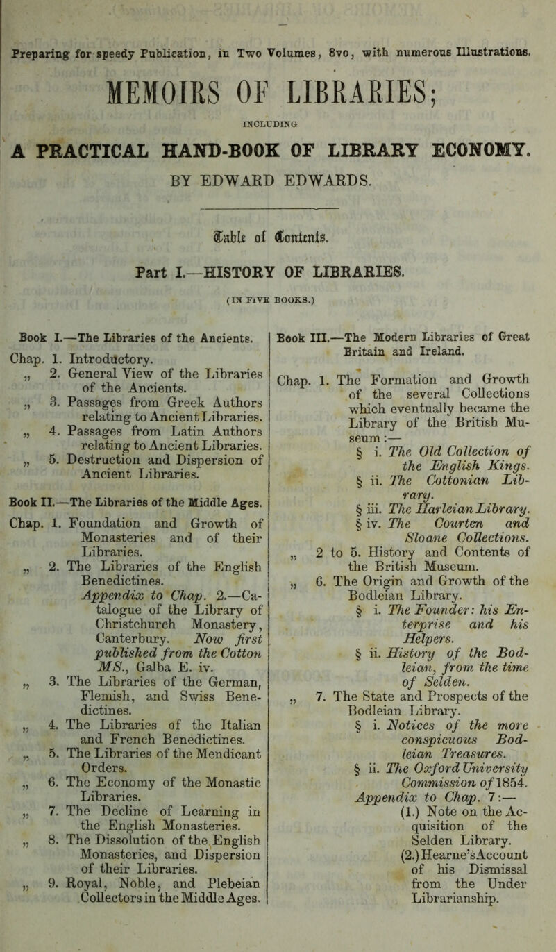MEMOIRS OF LIBRARIES; INCLUDING A PEACTICAL HAND-BOOK OF LIBRAEY ECONOMY. BY EDWARD EDWARDS. Stable of (tontjents. Part I.—HISTORY OF LIBRARIES. (IN FiVK BOOKS.) Book I.—The Libraries of the Ancients. Chap. 1. Introductory. „ 2. General View of the Libraries of the Ancients. „ 3. Passages from Greek Authors relating to Ancient Libraries. „ 4. Passages from Latin Authors relating to Ancient Libraries. „ 5. Destruction and Dispersion of Ancient Libraries. Book II.—The Libraries of the Middle Ages. Chap. 1. Foundation and Growth of Monasteries and of their Libraries. „ 2. The Libraries of the English Benedictines. Appendix to Chap. 2.—Ca- talogue of the Library of Christchurch Monastery, Canterbury. Now first published from the Cotton MS., Galba E. iv. „ 3. The Libraries of the German, Flemish, and Swiss Bene- dictines. „ 4. The Libraries of the Italian and French Benedictines. „ 5. The Libraries of the Mendicant Orders. „ 6. The Economy of the Monastic Libraries. „ 7. The Decline of Learning in the English Monasteries. „ 8. The Dissolution of the English Monasteries, and Dispersion of their Libraries. „ 9. Royal, Noble, and Plebeian Collectors in the Middle Ages. Book III.—The Modern Libraries of Great Britain and Ireland. Chap. 1. The Formation and Growth of the several Collections which eventually became the Library of the British Mu- seum :— § i. The Old Collection, of the English Kings. § ii. The Cottonian Lib- rary. § iii. The Harleian Library. § iv. The Courten and Sloane Collections. „ 2 to 5. History and Contents of the British Museum. „ 6. The Origin and Growth of the Bodleian Library. § i. The Founder: his En- terprise and his Helpers. § ii. History of the Bod- leian, from the time of Selden. „ 7. The State and Prospects of the Bodleian Library. § i. Notices of the more - conspicuous Bod- leian Treasures. § ii. The Oxford University Commission o/1854. Appendix to Chap. 7;— (1.) Note on the Ac- quisition of the Selden Library. (2.) Hearne’s Account of his Dismissal from the Under Librarianship.