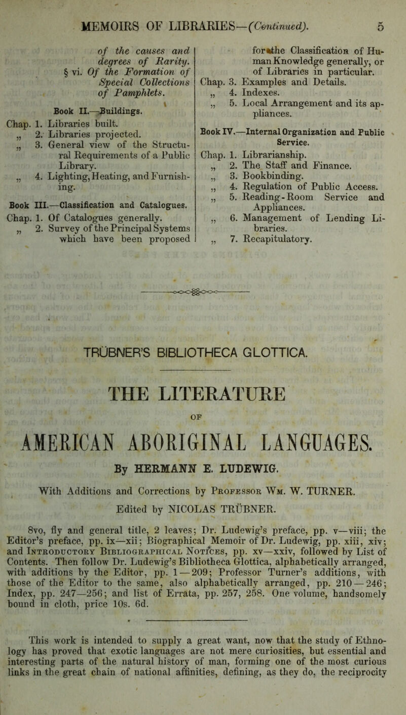 of the causes and degrees of Rarity. § vi. Of the Formation of Special Collections of Pamphlets. Book II.—Buildings. Chap. 1. Libraries built. „ 2. Libraries projected. „ 3. General view of the Structu- ral Requirements of a Public Library. „ 4. Lighting, Heating, and Furnish- ing. Book III.—Classification and Catalogues. Chap. 1. Of Catalogues generally. „ 2. Survey of the Principal Systems which have been proposed fortthe Classification of Hu- man Knowledge generally', or of Libraries in particular. Chap. 3. Examples and Details. „ 4. Indexes. „ 5. Local Arrangement and its ap- pliances. Book IV.—Internal Organization and Public Service. Chap. 1. Librarianship. „ 2. The Staff and Finance. „ 3. Bookbinding. „ 4. Regulation of Public Access. „ 5. Reading-Room Service and Appliances. „ 6. Management of Lending Li- braries. „ 7. Recapitulatory. oOO^OOO TROBNER’S BIBLIOTHECA GLOTTICA. THE LITERATURE OF AMERICAN ABORIGINAL LANGUAGES. By HERMANN E. LUDEWIG. With Additions and Corrections by Peopessor Wm. W. TURNER. Edited by NICOLAS TRUBNER. 8vo, fly and general title, 2 leaves; Dr. Ludewig’s preface, pp. v—viii; the Editor’s preface, pp. ix—xii; Biographical Memoir of Dr. Ludewig, pp. xiii, xiv; and Introductory Bibliographical Notices, pp. xv—xxiv, followed by List of Contents. Then follow Dr. Ludewig’s Bibliotheca Glottica, alphabetically arranged, with additions by the Editor, pp. 1 — 209; Professor Turner’s additions, with those of the Editor to the same, also alphabetically arranged, pp. 210 — 246; Index, pp. 247—256; and list of Errata, pp. 257, 258. One volume, handsomely bound in cloth, price 10s. 6d. This work is intended to supply a great want, now that the study of Ethno- logy has proved that exotic languages are not mere curiosities, but essential and interesting parts of the natural history of man, forming one of the most curious links in the great chain of national affinities, defining, as they do, the reciprocity