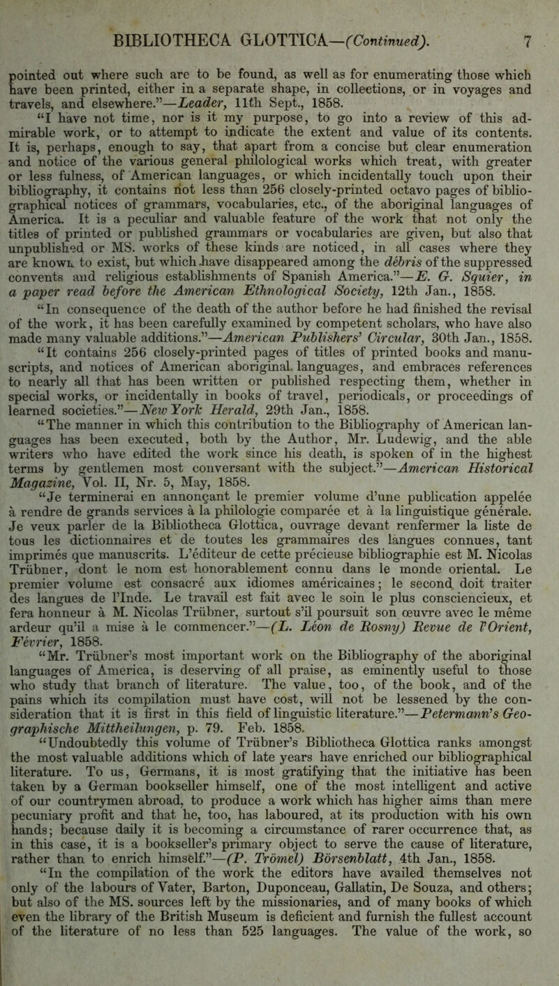 pointed out where such are to be found, as well as for enumerating those which have been printed, either in a separate shape, in collections, or in voyages and travels, and elsewhere.”—Leadery llfh Sept., 1858. “I have not time, nor is it my purpose, to go into a review of this ad- mirable work, or to attempt to indicate the extent and value of its contents. It is, perhaps, enough to say, that apart from a concise but clear enumeration and notice of the various general philological works which treat, with greater or less fulness, of American languages, or which incidentally touch upon their bibliography, it contains riot less than 256 closely-printed octavo pages of biblio- graphical notices of grammars, vocabularies, etc., of the aboriginal languages of America. It is a peculiar and valuable feature of the work that not only the titles of printed or published grammars or vocabularies are given, but also that unpublished or MS. works of these kinds are noticed, in all cases where they are known to exist, but which Jiave disappeared among the debris of the suppressed convents and religious establishments of Spanish America.”—E. G. Squier, in a paper read before the American Ethnological Society, 12th Jan., 1858. “In consequence of the death of the author before he had finished the revisal of the work, it has been carefully examined by competent scholars, who have also made many valuable additions.”—American Publishers^ Circular, 30th Jan., 1858. “It contains 256 closely-printed pages of titles of printed books and manu- scripts, and notices of American aboriginal, languages, and embraces references to nearly all that has been written or published respecting them, whether in special works, or incidentally in books of travel, periodicals, or proceedings of learned societies.”—New York Herald, 29th Jan., 1858. “ The manner in which this contribution to the Bibliography of American lan- guages has been executed, both by the Author, Mr. Ludewig, and the able writers who have edited the work since his death, is spoken of in the highest terms by gentlemen most conversant with the subject.”—American Historical Magazine, Vol. II, Nr. 5, May, 1858. “Je terminerai en annongant le premier volume d’une publication appelee a rendre de grands services a la philologie comparee et a la linguistique generate. Je veux parler de la Bibliotheca Glottica, ouvrage devant renfermer la liste de tons les dictionnaires et de toutes les grammaires des langues connues, tant imprimes que manuscrits. L’editeur de cette precieuse bibliographic est M. Nicolas Triibner, dont le nom est honorablement connu dans le monde oriental. Le premier volume est consacre aux idiomes americaines; le second^ doit traiter des langues de I’Inde. Le travail est fait avec le soin le plus consciencieux, et fera honneur a M. Nicolas Triibner, surtout s’ll poursuit son oeuvre avec le meme ardeur qu’il a mise a le commencer.”—(L. Leon de Bosny) Eevue de VOrient, Fevrier, 1858. “Mr. Triibner’s most important work on the Bibliography of the aboriginal languages of America, is deserving of all praise, as eminently useful to those who study that branch of literature. The value, too, of the book, and of the pains which its compilation must have cost, will not be lessened by the con- sideration that it is first in this field of linguistic literature.”—Petermann’s Geo- graphische Mittheilungen, p. 79. Feb. 1858, “Undoubtedly this volume of Triibner’s Bibliotheca Glottica ranks amongst the most valuable additions which of late years have enriched our bibliographical literature. To us, Germans, it is most gratifying that the initiative has been taken by a German bookseller himself, one of the most intelligent and active of our countrymen abroad, to produce a work which has higher aims than mere pecuniary profit and that he, too, has laboured, at its production with his own hands; because daily it is becoming a circumstance of rarer occurrence that, as in this case, it is a bookseller’s primary object to serve the cause of literature, rather than to enrich himself.”—(P. Trdmel) Borsenblatt, 4th Jan., 1858. “In the compilation of the work the editors have availed themselves not only of the labours of Vater, Barton, Duponceau, Gallatin, De Souza, and others; but also of the MS. sources left by the missionaries, and of many books of which even the library of the British Museum is deficient and furnish the fullest account of the literature of no less than 525 languages. The value of the work, so