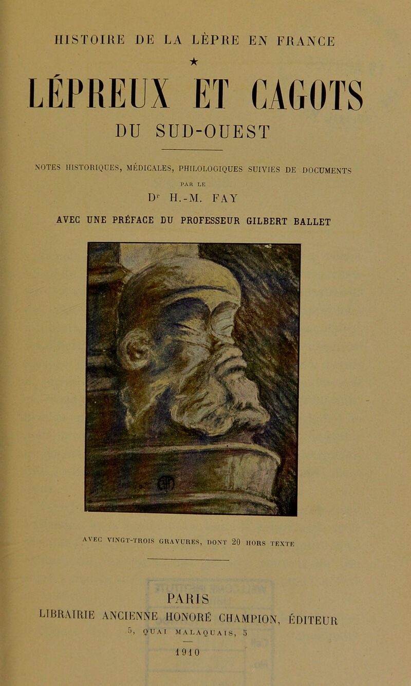 HISTOIRE DE LA LÈPRE EN FRANCE LÉPREUX ET CA60TS DU SUD-OUEST NOTES HISTORIQUES, MÉDICALES, PHILOLOGIQUES SUIVIES DE DOCUMENTS PAR LE D’ H.-M. FA Y AVEC UNE PRÉFACE DU PROFESSEUR GILBERT BALLET AVEC VINGT-TROIS GRAVURES, DONT 20 MORS TEXTE PARIS librairie, ancienne honoré champion, éditeur •r>, QUAI MA LAQUAIS, 5 1910