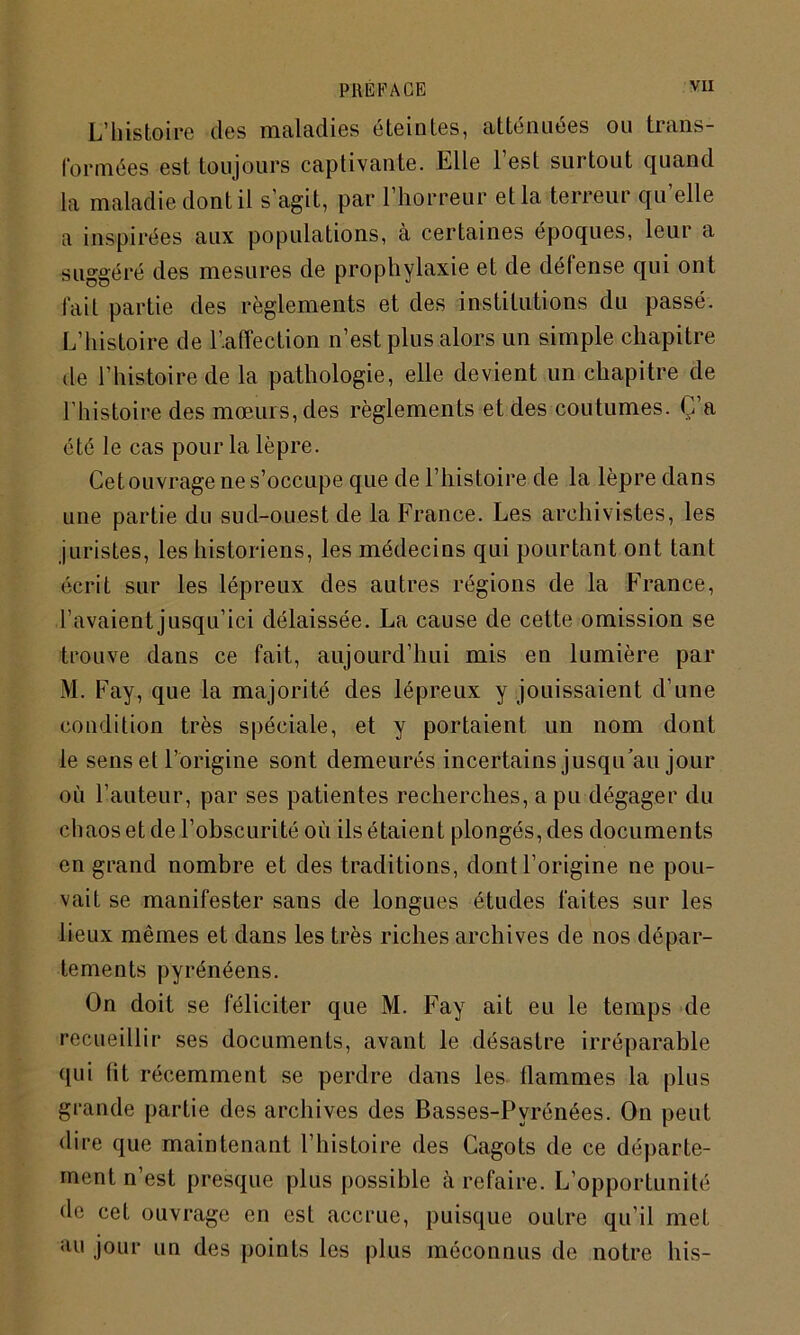 L’histoire des maladies éteintes, atténuées ou trans- formées est toujours captivante. Elle l’est surtout quand la maladie dont il s'agit, par l’horreur et la terreur qu’elle a inspirées aux populations, à certaines époques, leur a suggéré des mesures de prophylaxie et de défense qui ont fait partie des règlements et des institutions du passé. L’histoire de l’.afïection n’est plus alors un simple chapitre de l’histoire de la pathologie, elle devient un chapitre de l’histoire des mœurs, des règlements et des coutumes. C’a été le cas pour la lèpre. Cet ouvrage ne s’occupe que de l’histoire de la lèpre dans une partie du sud-ouest de la France. Les archivistes, les juristes, les historiens, les médecins qui pourtant ont tant écrit sur les lépreux des autres régions de la France, l’avaient jusqu’ici délaissée. La cause de cette omission se trouve dans ce fait, aujourd’hui mis en lumière par i\I. Fay, que la majorité des lépreux y jouissaient d’une condition très spéciale, et y portaient un nom dont le sens et l’origine sont demeurés incertains jusqu’au jour où l’auteur, par ses patientes recherches, a pu dégager du chaos et de l’obscurité où ils étaient plongés, des documents en grand nombre et des traditions, dont l’origine ne pou- vait se manifester sans de longues études faites sur les lieux mêmes et dans les très riches archives de nos dépar- tements pyrénéens. On doit se féliciter que M. Fay ait eu le temps de recueillir ses documents, avant le désastre irréparable qui lit récemment se perdre dans les tlammes la plus grande partie des archives des Basses-Pyrénées. On peut dire que maintenant l’histoire des Gagots de ce départe- ment n’est presque plus possible à refaire. L’opportunité de cet ouvrage en est accrue, puisque outre qu’il met au jour un des points les plus méconnus de notre bis-