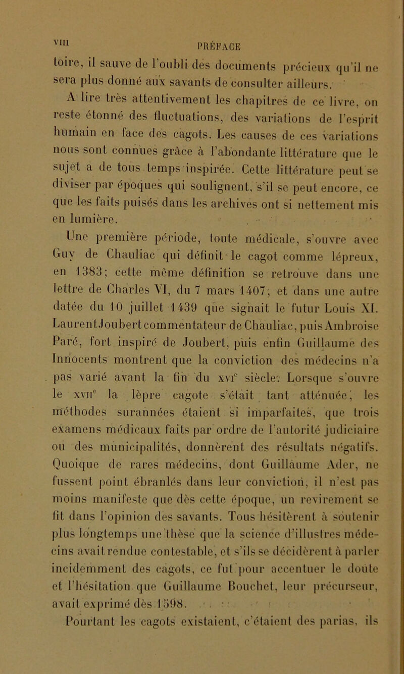 toiie, il sauve de 1 oubli des documents précieux qu il ne sera plus donné aux savants de consulter ailleurs. A lire très attentivement les chapitres de ce livre, on reste étonné des fluctuations, des variations de l’esprit humain en lace des cagots. Les causes de ces variations nous sont connues grâce à l’abondante littérature que le sujet a de tous temps inspirée. Celte littérature peut se diviser par époques qui soulignent, s’il se peut encore, ce que les laits puisés dans les archives ont si nettement mis en lumière. Une première période, toute médicale, s’ouvre avec (riiy de Chauliac qui définit le cagot comme lépreux, en 1383; cette même définition se retrouve dans une lettre de Charles VI, du 7 mars 1407; et dans une autre datée du 10 juillet 1439 que signait le futur Louis XL Laurent Joubert commentateur de Chauliac, puis Ambroise Paré, fort inspiré de Joubert, puis enfin Guillaume des Innocents montrent que la conviction des médecins n’a pas varié avant la fin du xvie siècle; Lorsque s’ouvre le xvii0 la lèpre cagote s’était tant atténuée i les méthodes surannées étaient si imparfaites, que trois examens médicaux faits par ordre de l’autorité judiciaire ou des municipalités, donnèrent des résultats négatifs. Quoique de rares médecins, dont Guillaume Ader, ne fussent point ébranlés dans leur conviction, il n’est pas moins manifeste que dès cette époque, un revirement se lit dans l’opinion des savants. Tous hésitèrent à soutenir plus longtemps iine’thèse que la science d'illustres méde- cins avait rendue contestable, et s’ils se décidèrent à parler incidemment des cagots, ce fut pour accentuer le doute et l’hésitation que Guillaume Bouchet, leur précurseur, avait exprimé dès I 5Ô8. Pourtant les cagots existaient, c’étaient des parias, ils