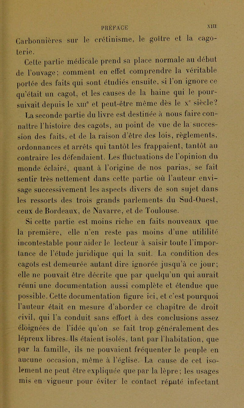 Carbon nières sur le crétinisme, le goitre et la cago- terie. Celte partie médicale prend sa place normale au début de Couvage ; comment en effet comprendre la véritable portée des faits qui sont étudiés ensuite, si l’on ignore ce qu’était un cagot, et les causes de la haine qui le pour- suivait depuis le xm° et peut-être même dès le xe siècle? La seconde partie du livre est destinée à nous faire con- naître l’histoire des cagots, au point de vue de la succes- sion des faits, et de la raison d’être des lois, règlements, ordonnances et arrêts qui tantôt les frappaient, tantôt au contraire les défendaient. Les fluctuations de l’opinion du monde éclairé, quant à l’origine de nos parias, se fait sentir très nettement dans cette partie où l’auteur envi- sage successivement les aspects divers de son sujet dans les ressorts des trois grands parlements du Sud-Ouest, ceux de Bordeaux, de Navarre, et de Toulouse. Si cette partie est moins riche en faits nouveaux que la première, elle n’en reste pas moins d’une utililité incontestable pour aider le lecteur à saisir toute l'impor- tance de l’étude juridique qui la suit. La condition des cagots est demeurée autant dire ignorée jusqu’à ce jour; elle ne pouvait être décrite que par quelqu’un qui aurait réuni une documentation aussi complète et étendue que possible. Cette documentation figure ici, et c’est pourquoi l’auteur était en mesure d’aborder ce chapitre de droit civil, qui l’a conduit sans effort à des conclusions assez éloignées de l’idée qu’on se fait trop généralement des lépreux libres. Ils étaient isolés, tant par l’habitation, que par la famille, ils ne pouvaient fréquenter le peuple en aucune occasion, même à l’église. La cause de cet iso- lement ne peut être expliquée que par la lèpre; les usages mis en vigueur pour éviter le contact réputé infectant