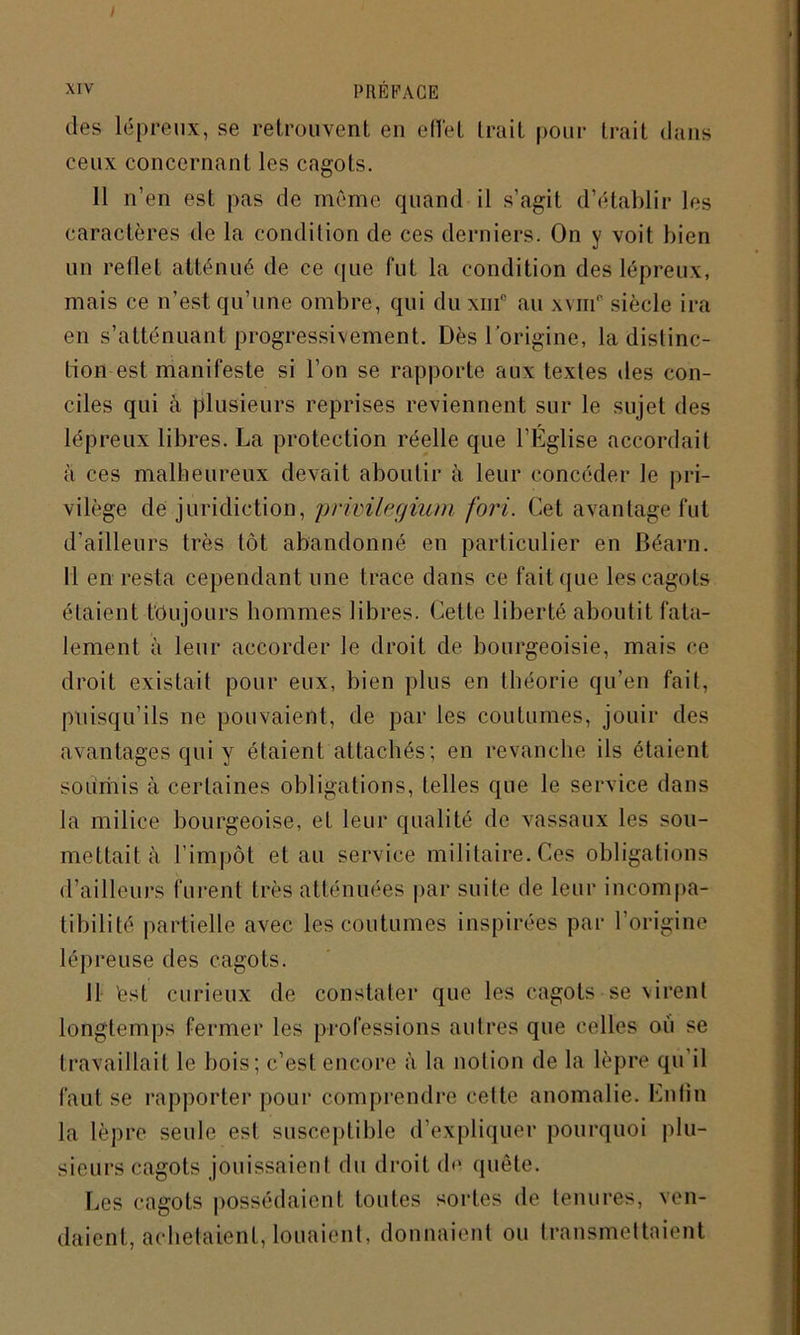 des lépreux, se retrouvent en effet trait pour trait dans ceux concernant les cagots. 11 n’en est pas de même quand il s’agit d’établir les caractères de la condition de ces derniers. On y voit bien un relief atténué de ce que fut la condition des lépreux, mais ce n’est qu’une ombre, qui du xnf au xvmp siècle ira en s’atténuant progressivement. Dès l'origine, la distinc- tion est manifeste si l’on se rapporte aux textes des con- ciles qui à plusieurs reprises reviennent sur le sujet des lépreux libres. La protection réelle que l’Eglise accordait a ces malheureux devait aboutir à leur concéder le pri- vilège de juridiction, privilegium fort. Cet avantage fut d’ailleurs très tôt abandonné en particulier en Béarn. Il en resta cependant une trace dans ce fait que les cagots étaient toujours hommes libres. Cette liberté aboutit fata- lement à leur accorder le droit de bourgeoisie, mais ce droit existait pour eux, bien plus en théorie qu’en fait, puisqu’ils ne pouvaient, de par les coutumes, jouir des avantages qui y étaient attachés; en revanche ils étaient sournis à certaines obligations, telles que le service dans la milice bourgeoise, et leur qualité de vassaux les sou- mettait à l’impôt et au service militaire. Ces obligations d’ailleurs furent très atténuées par suite de leur incompa- tibilité partielle avec les coutumes inspirées par l’origine lépreuse des cagots. Il 'est curieux de constater que les cagots se virent longtemps fermer les professions autres que celles où se travaillait le bois; c’est encore à la notion de la lèpre qu’il faut se rapporter pour comprendre cette anomalie. Enfin la lèpre seule est susceptible d’expliquer pourquoi plu- sieurs cagots jouissaient du droit de quête. Les cagots possédaient toutes sortes de tenu res, ven- daient, achetaient, louaient. donnaient ou transmettaient
