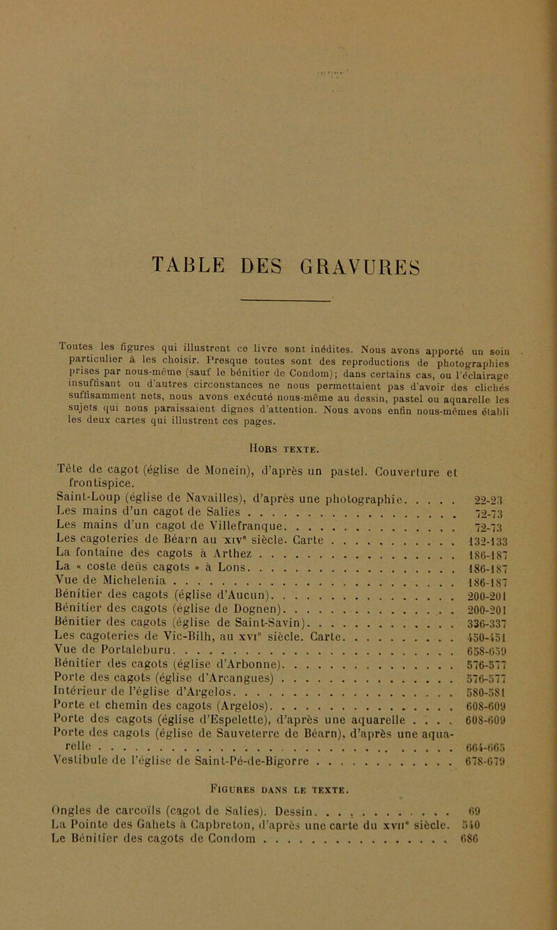 TABLE DES GRAVURES Toutes les figures qui illustrent ce livre sont inédites. Nous avons apporté un soin particulier à les choisir. Presque toutes sont des reproductions de photographies prises par nous-même (sauf le bénitier de Condom); dans certains cas, ou Tifclairage insuffisant ou d'autres circonstances ne nous permettaient pas d'avoir des clichés suffisamment nets, nous avons exécuté nous-même au dessin, pastel ou aquarelle les sujets qui nous paraissaient dignes d’attention. Nous avons enfin nous-mêmes élabli les deux cartes qui illustrent ces pages. Hors texte. Tèle de cagot (église de Monein), d’après un pastel. Couverture et frontispice. Saint-Loup (église de Navailles), d’après une photographie 22-23 Les mains d’un cagot de Salies 32-73 Les mains d’un cagot de Villefranque 72-73 Les cagoteries de Béarn au xiv° siècle. Carte 132-133 La fontaine des cagots à Arthez 1S6-187 La •< coste deiis cagots » à Lons 186-187 Vue de Michelenia 186-187 Bénitier des cagots (église d’Aucun) 200-261 Bénitier des cagots (église de Dognen) 200-201 Bénitier des cagots (église de Saint-Savin) 336-337 Les cagoteries de Vic-Bilh, au xvie siècle. Carte 150-151 Vue de Portaleburu 658-639 Bénitier des cagots (église d’Arbonne) 576-577 Porte des cagots (église d’Arcangues) 576-577 Intérieur de l’église d’Argelos 580-5SI Porte et chemin des cagots (Argelos) 608-609 Porte des cagots (église d’Espeletle), d’après une aquarelle .... 608-609 Porte des cagots (église de Sauveterre de Béarn), d’après une aqua- relle 664-665 Vestibule de l’église de Saint-Pé-de-Bigorre 678-679 Figures dans le texte. Ongles de carcoïls (cagot de Salies). Dessin. . . 69 La Pointe des Gahets à Capbreton, d’après une carte du xvn* siècle. 510 Le Bénitier des cagots de Condom 686