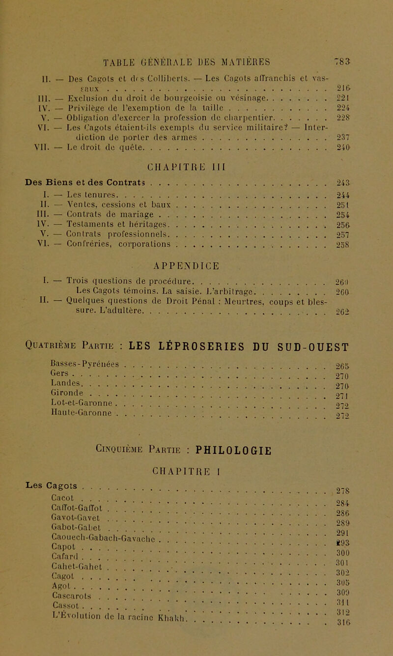 II. — Des Cngols et cLs Collibcrls. — Les Cagots affranchis et vas- saux 21 G- III. — Exclusion cln droit de bourgeoisie ou vésinage 221 IV. — Privilège de l’exemption de la taille 224 V. — Obligation d’exercer la profession de charpentier 228 VI. — Les Cngols étaient-ils exempts du service militaire? — Inter- diction de porter des armes 237 VII. — Le droit de quête 240 CHAPITRE III Des Biens et des Contrats 243 I. — Les tenures 244 IL — Ventes, cessions et baux 231 III. — Contrats de mariage 234 IV. — Testaments et héritages 230 V. — Contrats professionnels 237 VI. — Confréries, corporations 238 APPENDICE I. — Trois questions de procédure 260 Les Cagots témoins. La saisie. L’arbitrage 200 H- — Quelques questions de Droit Pénal : Meurtres, coups et bles- sure. L’adultère 262 Quatrième Partie : LES LÉPROSERIES DU SUD-OUEST Basses-Pyrénées 263 Gers 270 Landes . 270 Gironde ' Lot-et-Garonne 272 Haute-Garonne oio Cinquième Partie : PHILOLOGIE CHAPITRE I Les Cagots Cacot Caffol-Gaffot Gavot-Gavet Gabot-Gahet Caouech-Gabach-Gavache . Capot . , Cafard Cahet-Gahet Cagot Agol Cascarots Cassot L’Évolution de la racine Kh ak 278 284 286 289 291 893 300 301 302 303 309 311 312 316