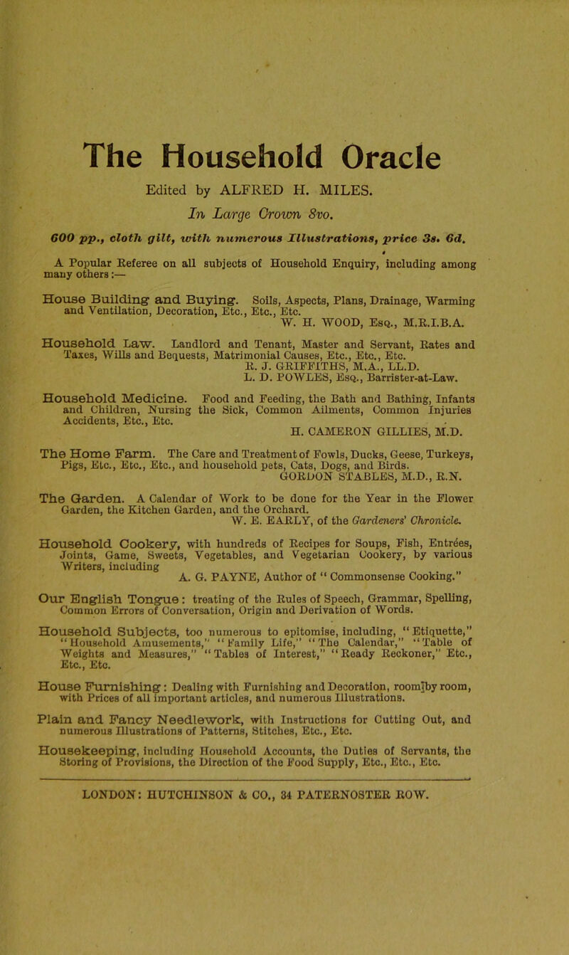 The Household Oracle Edited by ALFRED H. MILES. In Large Grown 8vo. COO pp., cloth gilt, with numerous Illustrations, price 3s. 6d. t A Popular Referee on all subjects of Household Enquiry, including among many others:— House Building' and Buying. Soils, Aspects, Plans, Drainage, Warming and Ventilation, Decoration, Etc., Etc., Etc. W. H. WOOD, Esq., M.R.I.B.A. Household Law. Landlord and Tenant, Master and Servant, Rates and Taxes, Wills and Bequests, Matrimonial Causes, Etc., Etc., Etc. R. J. GRIFFITHS, M.A., LL.D. L. D. POWLES, Esq., Barrister-at-Law. Household Medicine. Food and Feeding, the Bath and Bathing, Infants and Children, Nursing the Sick, Common Ailments, Common Injuries Accidents, Etc., Etc. H. CAMERON GILLIES, M.D. The Home Farm. The Care and Treatment of Fowls, Ducks, Geese, Turkeys, Pigs, Etc., Etc., Etc., and household pets, Cats, Dogs, and Birds. GORDON STABLES, M.D., R.N. The Garden. A Calendar of Work to be done for the Year in the Flower Garden, the Kitchen Garden, and the Orchard. W. E. EARLY, of the Gardeners' Chronicle. Household Cookery, with hundreds of Recipes for Soups, Fish, Entries, Joints, Game, Sweets, Vegetables, and Vegetarian Cookery, by various Writers, including A. G. PAYNE, Author of “ Commonsense Cooking.” Our English Tongue : treating of the Rules of Speech, Grammar, Spelling, Common Errors of Conversation, Origin and Derivation of Words. Household Subjects, too numerous to epitomise, including, “Etiquette,” “Household Amusements,'' “Family Life,” “The Calendar,” “Table of Weights and Measures,” “Tables of Interest,” “Ready Reckoner,” Etc., Etc., Etc. House Furnishing: Dealing with Furnishing and Decoration, roomjby room, with Prices of all important articles, and numerous Illustrations. Plain and Fancy Needlework, with Instructions for Cutting Out, and numerous Illustrations of Patterns, Stitches, Etc., Etc. Housekeeping, including Household Accounts, the Duties of Servants, the Storing of Provisions, the Direction of the Food Supply, Etc., Etc., Etc.