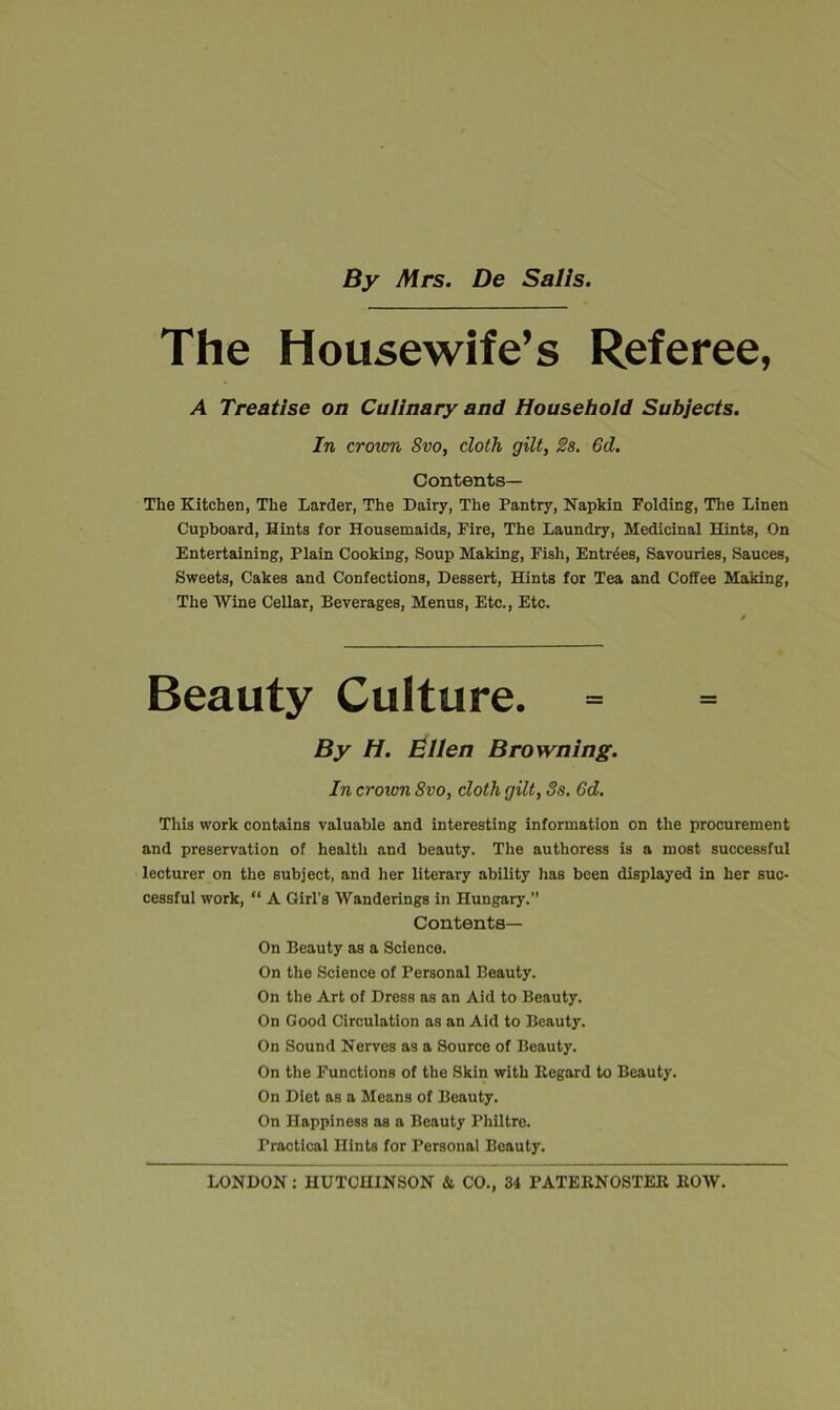 By Mrs. De Sails The Housewife’s Referee, A Treatise on Culinary and Household Subjects. In crown Svo, doth gilt, 2s. 6d. Contents— The Kitchen, The Larder, The Dairy, The Pantry, Napkin Folding, The Linen Cupboard, Hints for Housemaids, Fire, The Laundry, Medicinal Hints, On Entertaining, Plain Cooking, Soup Making, Fish, Entries, Savouries, Sauces, Sweets, Cakes and Confections, Dessert, Hints for Tea and Coffee Making, The Wine Cellar, Beverages, Menus, Etc., Etc. Beauty Culture. By H. Ellen Browning. In crown Svo, cloth gilt, 8s. 6d. This work contains valuable and interesting information on the procurement and preservation of health and beauty. The authoress is a most successful lecturer on the subject, and her literary ability has been displayed in her suc- cessful work, “ A Girl’s Wanderings in Hungary.” Contents— On Beauty as a Science. On the Science of Personal Beauty. On the Art of Dress as an Aid to Beauty. On Good Circulation as an Aid to Beauty. On Sound Nerves as a Source of Beauty. On the Functions of the Skin with Regard to Beauty. On Diet as a Means of Beauty. On Happiness as a Beauty Philtre. Practical Hints for Personal Beauty.