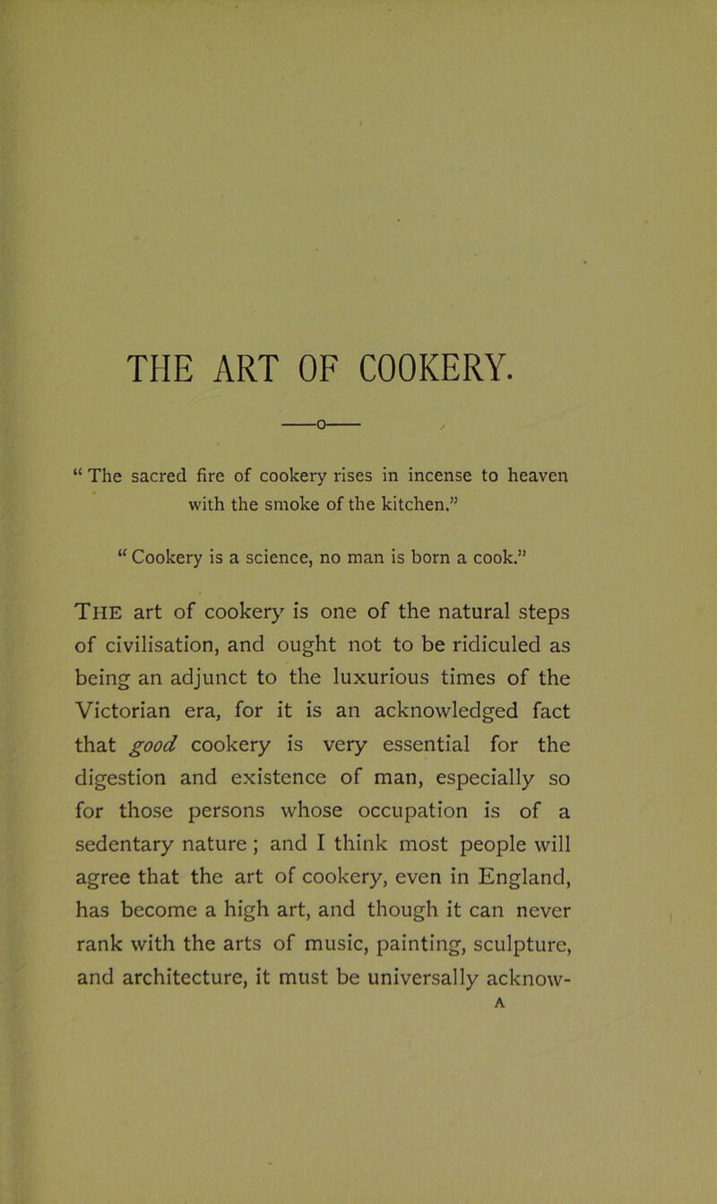o “ The sacred fire of cookery rises in incense to heaven with the smoke of the kitchen.” “ Cookery is a science, no man is born a cook.” The art of cookery is one of the natural steps of civilisation, and ought not to be ridiculed as being an adjunct to the luxurious times of the Victorian era, for it is an acknowledged fact that good cookery is very essential for the digestion and existence of man, especially so for those persons whose occupation is of a sedentary nature ; and I think most people will agree that the art of cookery, even in England, has become a high art, and though it can never rank with the arts of music, painting, sculpture, and architecture, it must be universally acknow-