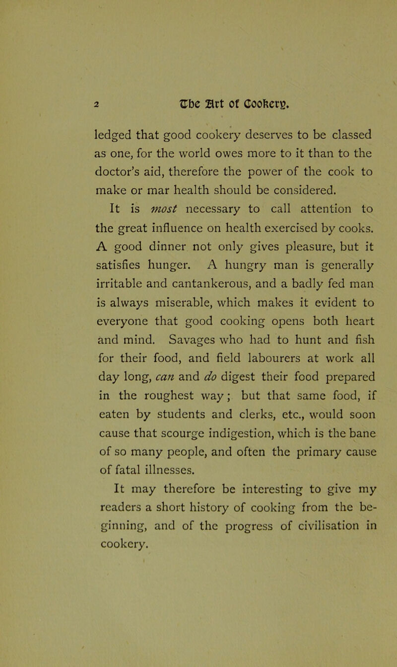 ledged that good cookery deserves to be classed as one, for the world owes more to it than to the doctor’s aid, therefore the power of the cook to make or mar health should be considered. It is most necessary to call attention to the great influence on health exercised by cooks. A good dinner not only gives pleasure, but it satisfies hunger. A hungry man is generally irritable and cantankerous, and a badly fed man is always miserable, which makes it evident to everyone that good cooking opens both heart and mind. Savages who had to hunt and fish for their food, and field labourers at work all day long, can and do digest their food prepared in the roughest way; but that same food, if eaten by students and clerks, etc., would soon cause that scourge indigestion, which is the bane of so many people, and often the primary cause of fatal illnesses. It may therefore be interesting to give my readers a short history of cooking from the be- ginning, and of the progress of civilisation in cookery.