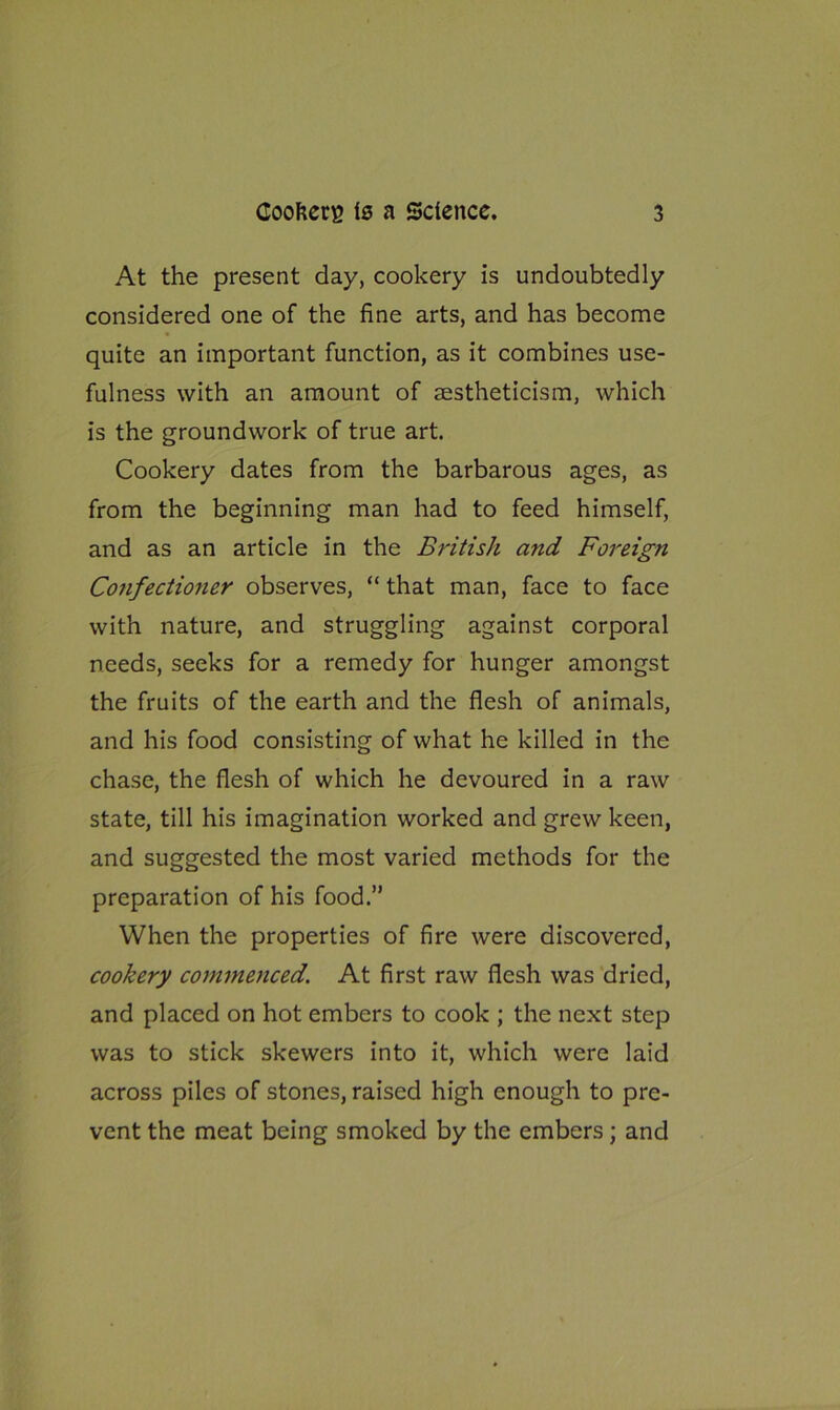 At the present day, cookery is undoubtedly considered one of the fine arts, and has become quite an important function, as it combines use- fulness with an amount of aestheticism, which is the groundwork of true art. Cookery dates from the barbarous ages, as from the beginning man had to feed himself, and as an article in the British and Foreign Confectioner observes, “ that man, face to face with nature, and struggling against corporal needs, seeks for a remedy for hunger amongst the fruits of the earth and the flesh of animals, and his food consisting of what he killed in the chase, the flesh of which he devoured in a raw state, till his imagination worked and grew keen, and suggested the most varied methods for the preparation of his food.” When the properties of fire were discovered, cookery commenced. At first raw flesh was dried, and placed on hot embers to cook ; the next step was to stick skewers into it, which were laid across piles of stones, raised high enough to pre- vent the meat being smoked by the embers; and