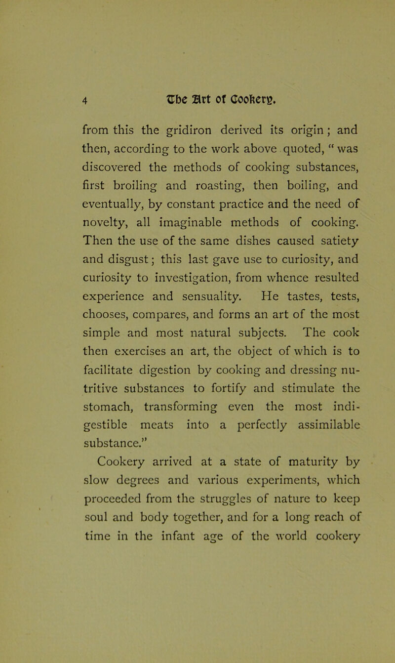 from this the gridiron derived its origin ; and then, according to the work above quoted, “ was discovered the methods of cooking substances, first broiling and roasting, then boiling, and eventually, by constant practice and the need of novelty, all imaginable methods of cooking. Then the use of the same dishes caused satiety and disgust; this last gave use to curiosity, and curiosity to investigation, from whence resulted experience and sensuality. He tastes, tests, chooses, compares, and forms an art of the most simple and most natural subjects. The cook then exercises an art, the object of which is to facilitate digestion by cooking and dressing nu- tritive substances to fortify and stimulate the stomach, transforming even the most indi- gestible meats into a perfectly assimilable substance.” Cookery arrived at a state of maturity by slow degrees and various experiments, which proceeded from the struggles of nature to keep soul and body together, and for a long reach of time in the infant age of the world cookery