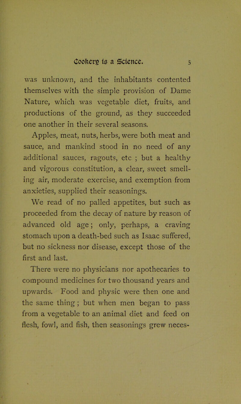 was unknown, and the inhabitants contented themselves with the simple provision of Dame Nature, which was vegetable diet, fruits, and productions of the ground, as they succeeded one another in their several seasons. Apples, meat, nuts, herbs, were both meat and sauce, and mankind stood in no need of any additional sauces, ragouts, etc ; but a healthy and vigorous constitution, a clear, sweet smell- ing air, moderate exercise, and exemption from anxieties, supplied their seasonings. We read of no palled appetites, but such as proceeded from the decay of nature by reason of advanced old age; only, perhaps, a craving stomach upon a death-bed such as Isaac suffered, but no sickness nor disease, except those of the first and last. There were no physicians nor apothecaries to compound medicines for two thousand years and upwards. Food and physic were then one and the same thing ; but when men began to pass from a vegetable to an animal diet and feed on flesh, fowl, and fish, then seasonings grew neces-