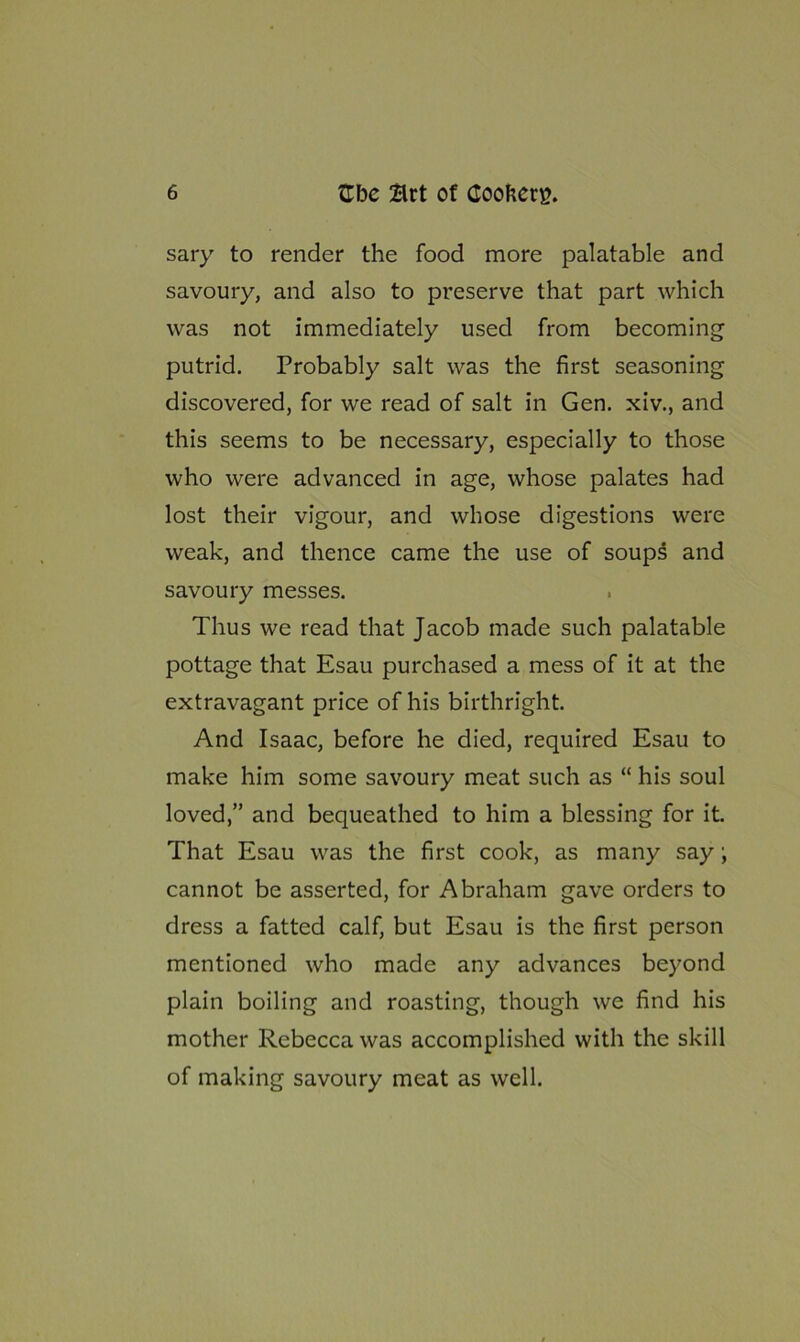 sary to render the food more palatable and savoury, and also to preserve that part which was not immediately used from becoming putrid. Probably salt was the first seasoning discovered, for we read of salt in Gen. xiv., and this seems to be necessary, especially to those who were advanced in age, whose palates had lost their vigour, and whose digestions were weak, and thence came the use of soups and savoury messes. Thus we read that Jacob made such palatable pottage that Esau purchased a mess of it at the extravagant price of his birthright. And Isaac, before he died, required Esau to make him some savoury meat such as “ his soul loved,” and bequeathed to him a blessing for it. That Esau was the first cook, as many say \ cannot be asserted, for Abraham gave orders to dress a fatted calf, but Esau is the first person mentioned who made any advances beyond plain boiling and roasting, though we find his mother Rebecca was accomplished with the skill of making savoury meat as well.