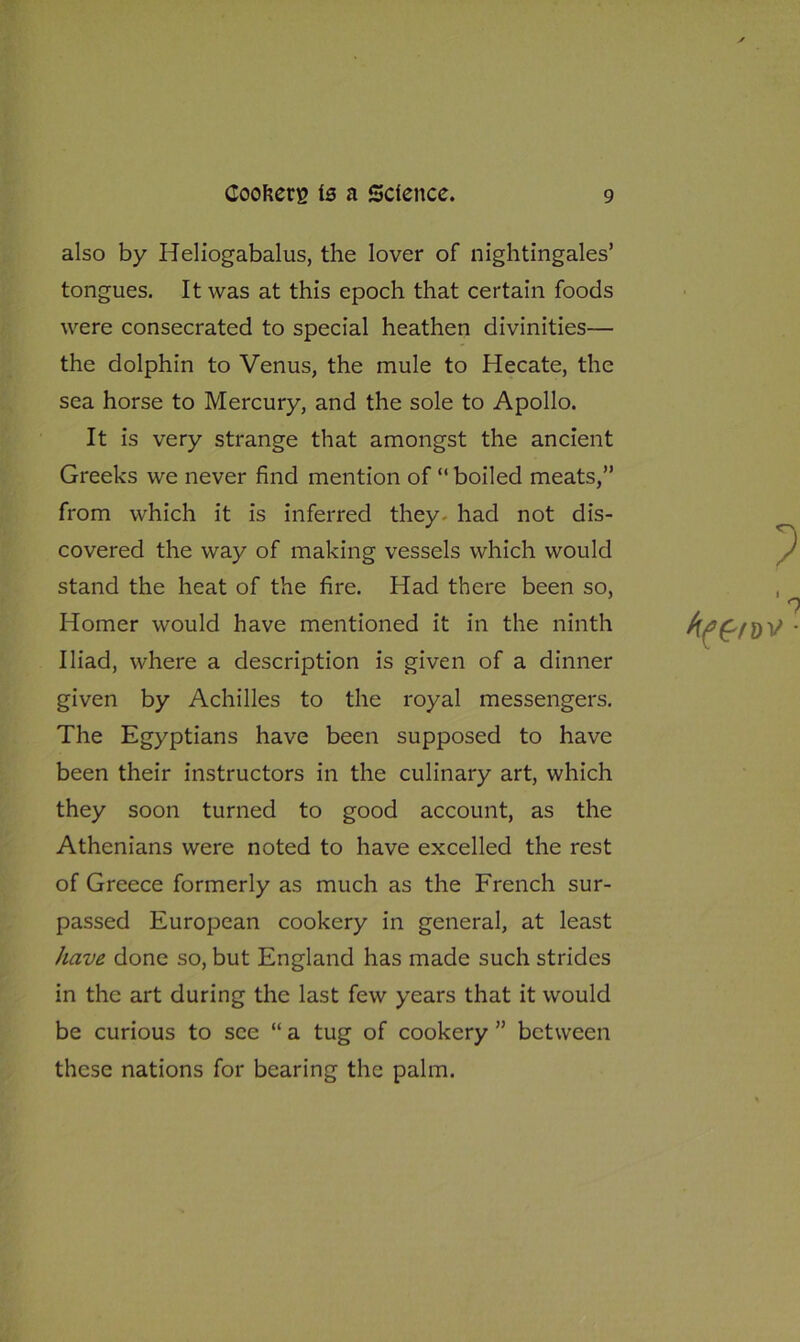 also by Heliogabalus, the lover of nightingales’ tongues. It was at this epoch that certain foods were consecrated to special heathen divinities— the dolphin to Venus, the mule to Hecate, the sea horse to Mercury, and the sole to Apollo. It is very strange that amongst the ancient Greeks we never find mention of “ boiled meats,” from which it is inferred they- had not dis- covered the way of making vessels which would stand the heat of the fire. Had there been so, Homer would have mentioned it in the ninth Iliad, where a description is given of a dinner given by Achilles to the royal messengers. The Egyptians have been supposed to have been their instructors in the culinary art, which they soon turned to good account, as the Athenians were noted to have excelled the rest of Greece formerly as much as the French sur- passed European cookery in general, at least have done so, but England has made such strides in the art during the last few years that it would be curious to see “ a tug of cookery ” between these nations for bearing the palm.