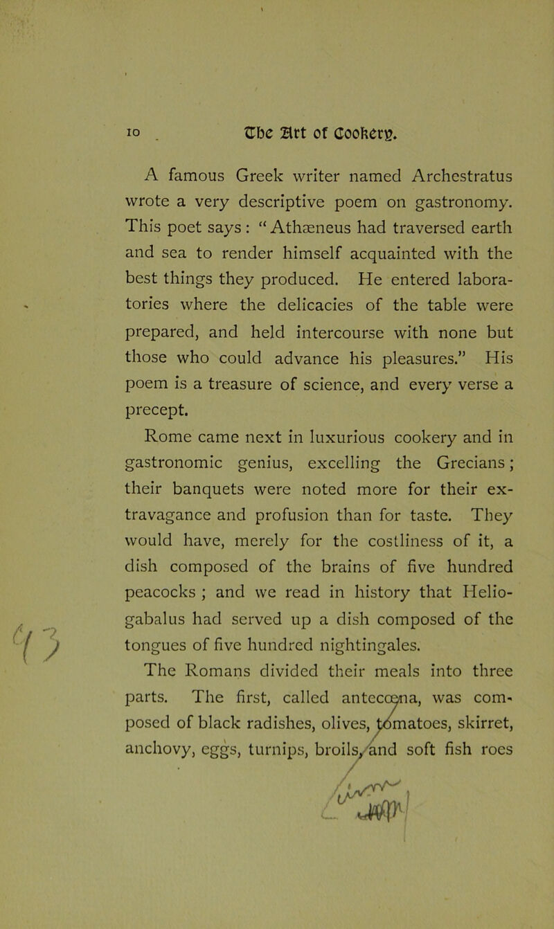 A famous Greek writer named Archcstratus wrote a very descriptive poem on gastronomy. This poet says : “ Athseneus had traversed earth and sea to render himself acquainted with the best things they produced. He entered labora- tories where the delicacies of the table were prepared, and held intercourse with none but those who could advance his pleasures.” His poem is a treasure of science, and every verse a precept. Rome came next in luxurious cookery and in gastronomic genius, excelling the Grecians; their banquets were noted more for their ex- travagance and profusion than for taste. They would have, merely for the costliness of it, a dish composed of the brains of five hundred peacocks ; and we read in history that Helio- gabalus had served up a dish composed of the tongues of five hundred nightingales. The Romans divided their meals into three parts. The first, called anteccena, was com- posed of black radishes, olives, tomatoes, skirret, anchovy, eggs, turnips, broils, and soft fish roes I