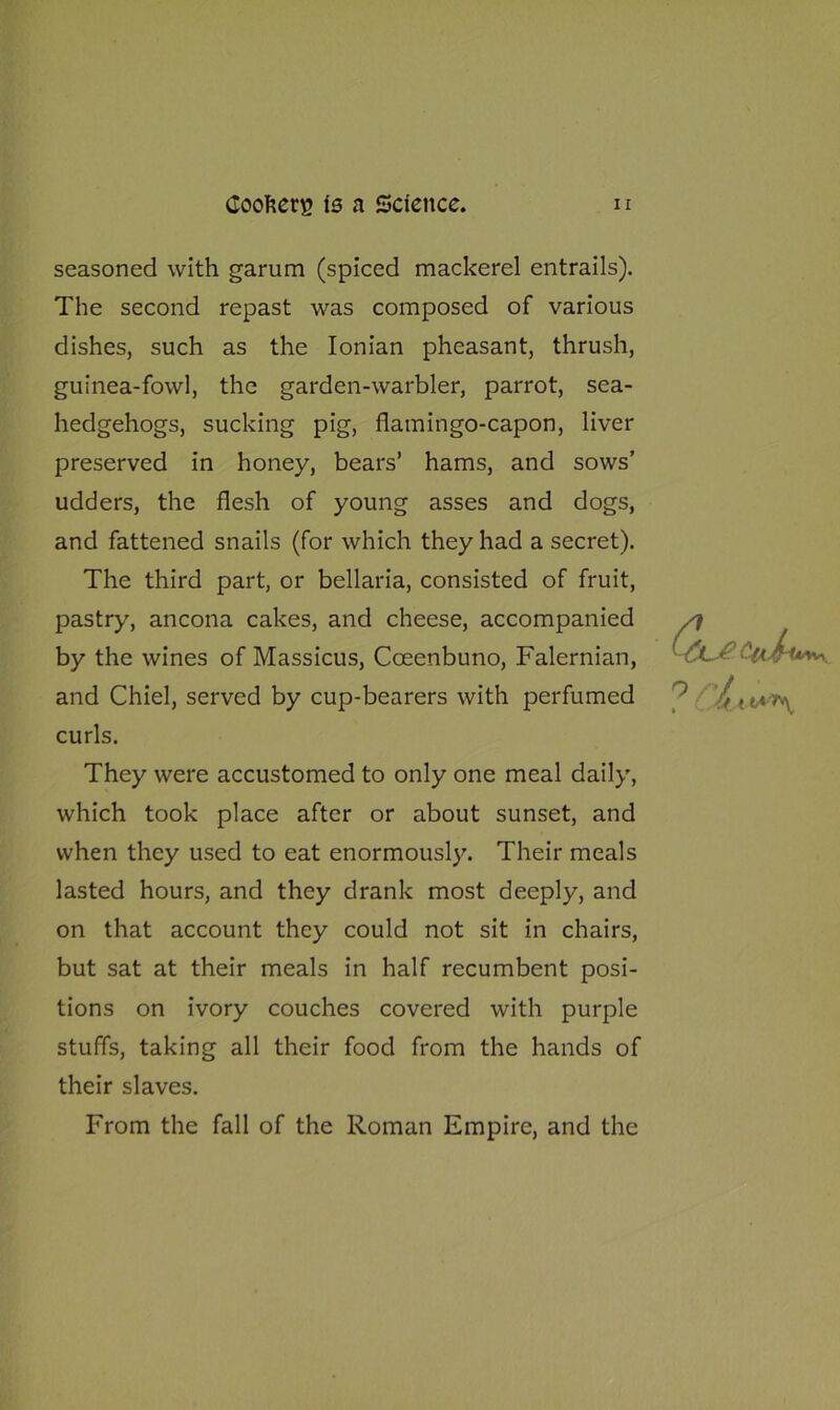 seasoned with garum (spiced mackerel entrails). The second repast was composed of various dishes, such as the Ionian pheasant, thrush, guinea-fowl, the garden-warbler, parrot, sea- hedgehogs, sucking pig, flamingo-capon, liver preserved in honey, bears’ hams, and sows’ udders, the flesh of young asses and dogs, and fattened snails (for which they had a secret). The third part, or bellaria, consisted of fruit, pastry, ancona cakes, and cheese, accompanied by the wines of Massicus, Coeenbuno, Falernian, and Chiel, served by cup-bearers with perfumed curls. They were accustomed to only one meal daily, which took place after or about sunset, and when they used to eat enormously. Their meals lasted hours, and they drank most deeply, and on that account they could not sit in chairs, but sat at their meals in half recumbent posi- tions on ivory couches covered with purple stuffs, taking all their food from the hands of their slaves. From the fall of the Roman Empire, and the