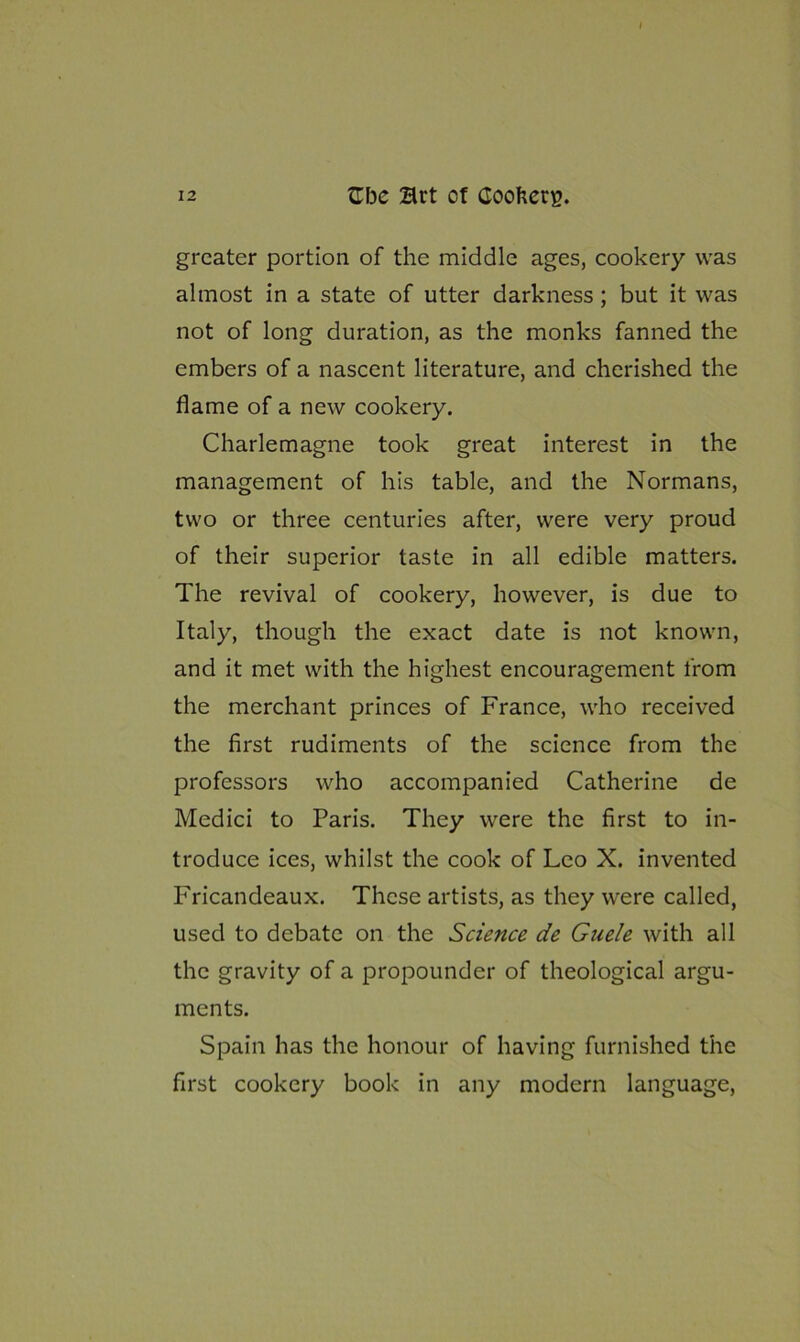 greater portion of the middle ages, cookery was almost in a state of utter darkness ; but it was not of long duration, as the monks fanned the embers of a nascent literature, and cherished the flame of a new cookery. Charlemagne took great interest in the management of his table, and the Normans, two or three centuries after, were very proud of their superior taste in all edible matters. The revival of cookery, however, is due to Italy, though the exact date is not known, and it met with the highest encouragement from the merchant princes of France, who received the first rudiments of the science from the professors who accompanied Catherine de Medici to Paris. They were the first to in- troduce ices, whilst the cook of Leo X. invented Fricandeaux. These artists, as they were called, used to debate on the Science de Guele with all the gravity of a propounder of theological argu- ments. Spain has the honour of having furnished the first cookery book in any modern language,