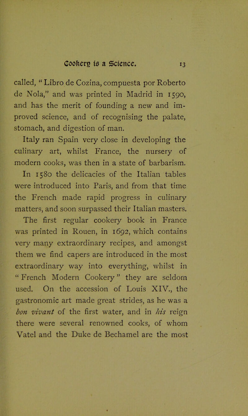 called, “ Libro de Cozina, compuesta por Roberto de Nola,” and was printed in Madrid in 1590, and has the merit of founding a new and im- proved science, and of recognising the palate, stomach, and digestion of man. Italy ran Spain very close in developing the culinary art, whilst France, the nursery of modern cooks, was then in a state of barbarism. In 1580 the delicacies of the Italian tables were introduced into Paris, and from that time the French made rapid progress in culinary matters, and soon surpassed their Italian masters. The first regular cookery book in France was printed in Rouen, in 1692, which contains very many extraordinary recipes, and amongst them we find capers are introduced in the most extraordinary way into everything, whilst in “ French Modern Cookery ” they are seldom used. On the accession of Louis XIV., the gastronomic art made great strides, as he was a bon vivant of the first water, and in his reign there were several renowned cooks, of whom Vatel and the Duke de Bechamel are the most