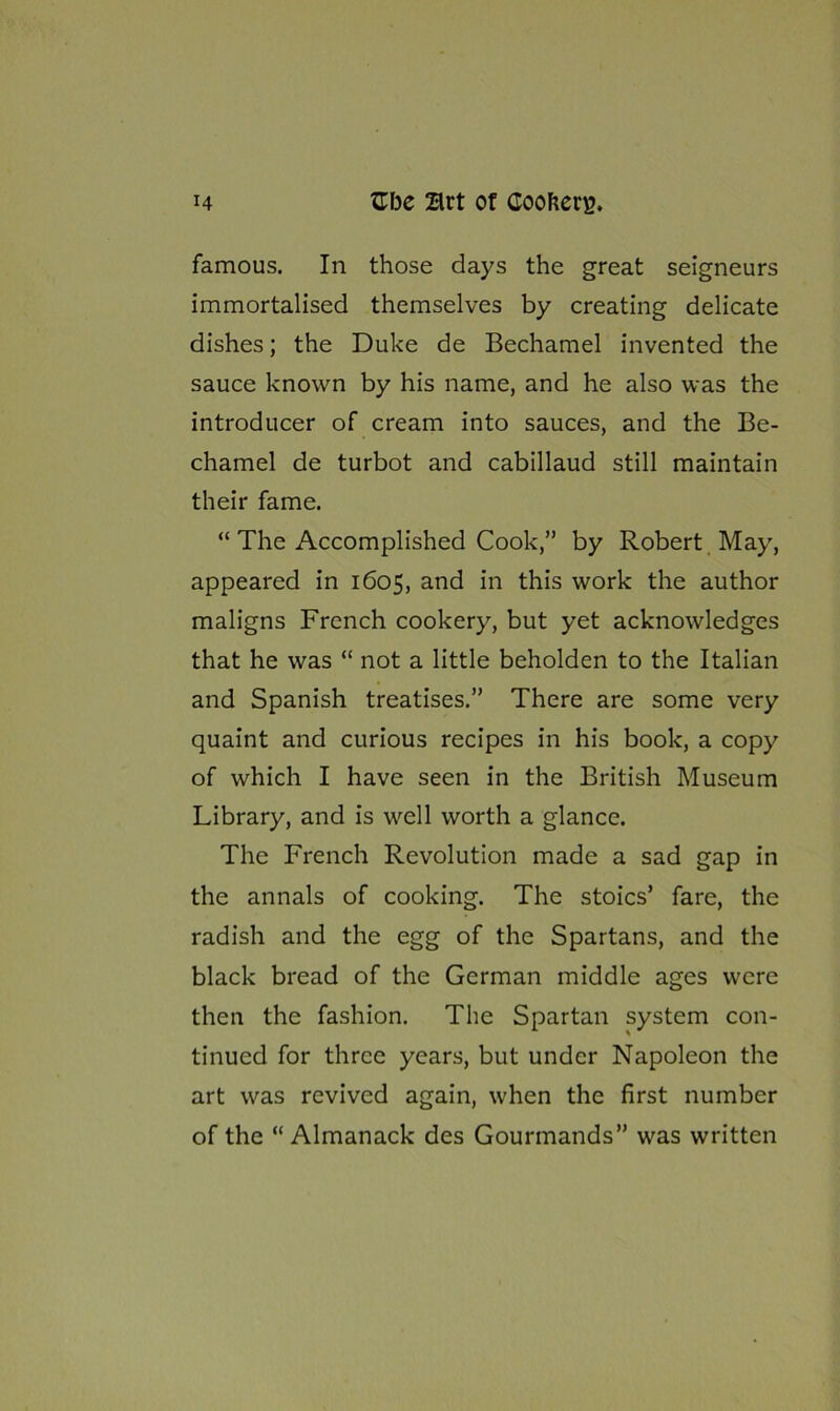 famous. In those days the great seigneurs immortalised themselves by creating delicate dishes; the Duke de Bechamel invented the sauce known by his name, and he also was the introducer of cream into sauces, and the Be- chamel de turbot and cabillaud still maintain their fame. “ The Accomplished Cook,” by Robert May, appeared in 1605, and in this work the author maligns French cookery, but yet acknowledges that he was “ not a little beholden to the Italian and Spanish treatises.” There are some very quaint and curious recipes in his book, a copy of which I have seen in the British Museum Library, and is well worth a glance. The French Revolution made a sad gap in the annals of cooking. The stoics’ fare, the radish and the egg of the Spartans, and the black bread of the German middle ages were then the fashion. The Spartan system con- tinued for three years, but under Napoleon the art was revived again, when the first number of the “Almanack des Gourmands” was written