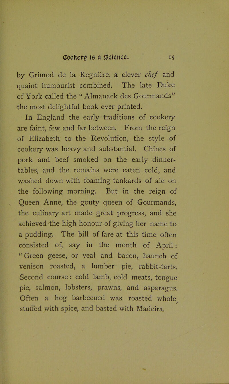 by Grimod de la Regniere, a clever chef and quaint humourist combined. The late Duke of York called the “Almanack des Gourmands” the most delightful book ever printed. In England the early traditions of cookery are faint, few and far between. From the reign of Elizabeth to the Revolution, the style of cookery was heavy and substantial. Chines of pork and beef smoked on the early dinner- tables, and the remains were eaten cold, and washed down with foaming tankards of ale on the following morning. But in the reign of Queen Anne, the gouty queen of Gourmands, the culinary art made great progress, and she achieved the high honour of giving her name to a pudding. The bill of fare at this time often consisted of, say in the month of April : “ Green geese, or veal and bacon, haunch of venison roasted, a lumber pie, rabbit-tarts. Second course: cold lamb, cold meats, tongue pie, salmon, lobsters, prawns, and asparagus. Often a hog barbecued was roasted whole > stuffed with spice, and basted with Madeira.