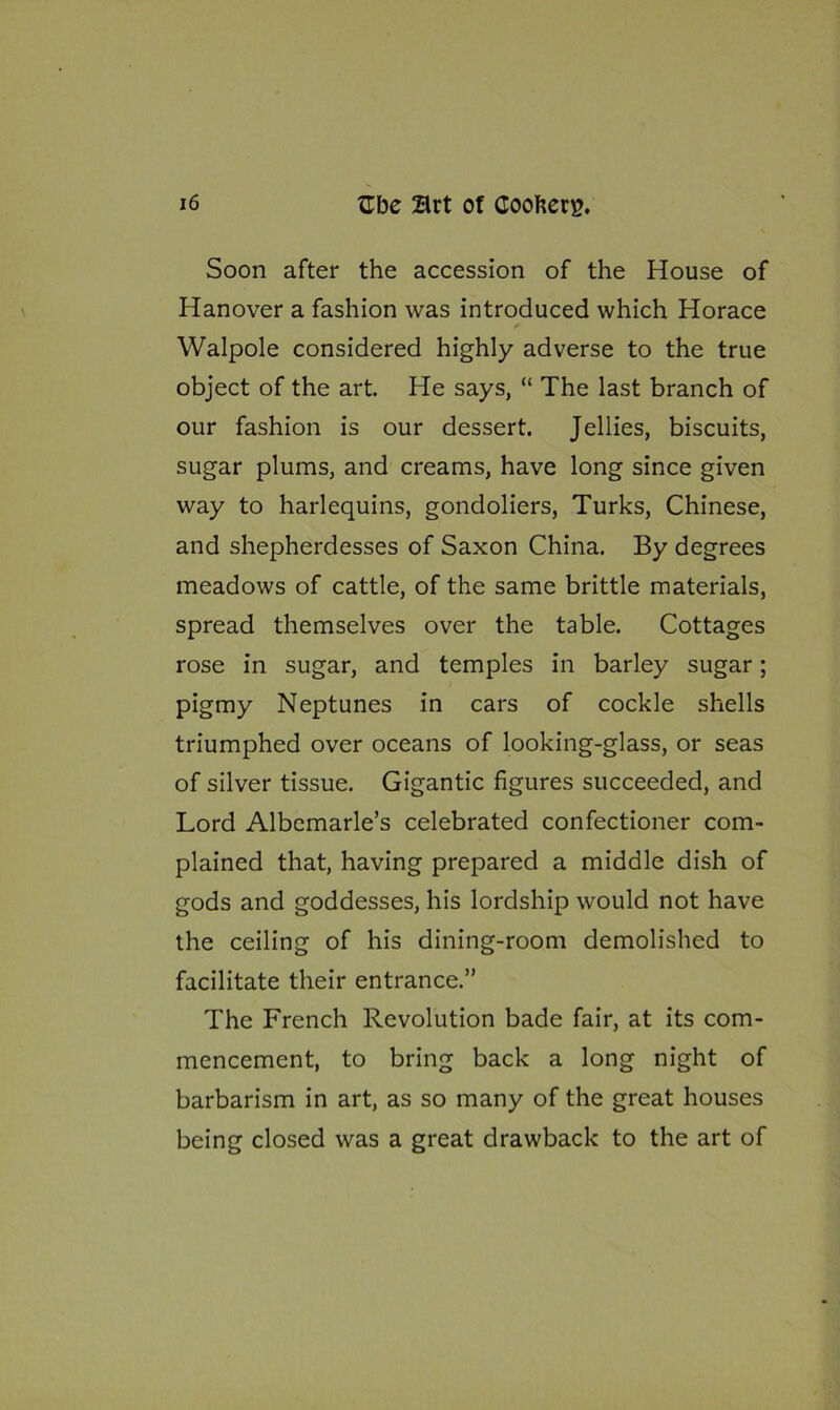 Soon after the accession of the House of Hanover a fashion was introduced which Horace Walpole considered highly adverse to the true object of the art. He says, “ The last branch of our fashion is our dessert. Jellies, biscuits, sugar plums, and creams, have long since given way to harlequins, gondoliers, Turks, Chinese, and shepherdesses of Saxon China. By degrees meadows of cattle, of the same brittle materials, spread themselves over the table. Cottages rose in sugar, and temples in barley sugar; pigmy Neptunes in cars of cockle shells triumphed over oceans of looking-glass, or seas of silver tissue. Gigantic figures succeeded, and Lord Albemarle’s celebrated confectioner com- plained that, having prepared a middle dish of gods and goddesses, his lordship would not have the ceiling of his dining-room demolished to facilitate their entrance.” The French Revolution bade fair, at its com- mencement, to bring back a long night of barbarism in art, as so many of the great houses being closed was a great drawback to the art of