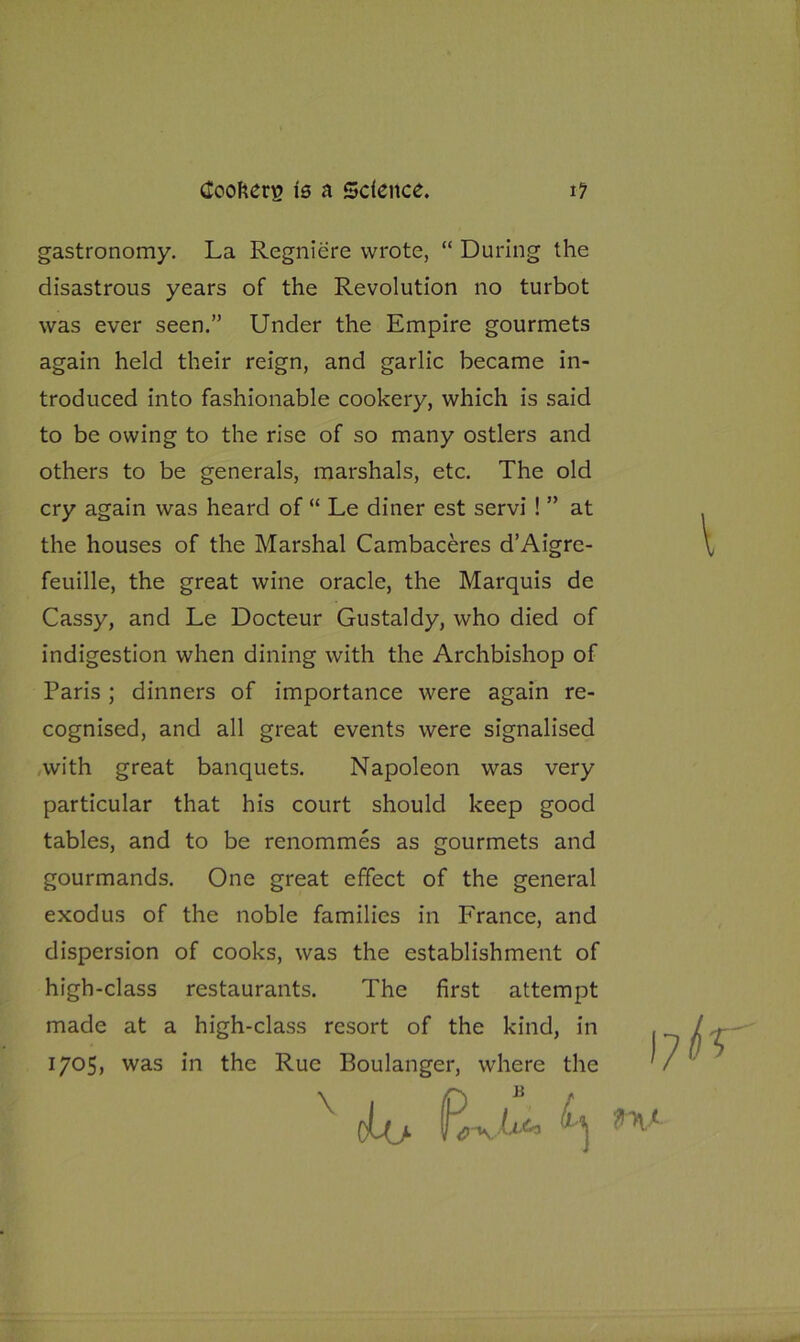 gastronomy. La Regniere wrote, “ During the disastrous years of the Revolution no turbot was ever seen.” Under the Empire gourmets again held their reign, and garlic became in- troduced into fashionable cookery, which is said to be owing to the rise of so many ostlers and others to be generals, marshals, etc. The old cry again was heard of “ Le diner est servi ! ” at the houses of the Marshal Cambaceres d’Aigre- feuille, the great wine oracle, the Marquis de Cassy, and Le Docteur Gustaldy, who died of indigestion when dining with the Archbishop of Paris ; dinners of importance were again re- cognised, and all great events were signalised with great banquets. Napoleon was very particular that his court should keep good tables, and to be renommes as gourmets and gourmands. One great effect of the general exodus of the noble families in France, and dispersion of cooks, was the establishment of high-class restaurants. The first attempt made at a high-class resort of the kind, in 1705, was in the Rue Boulanger, where the x oh> ^ w