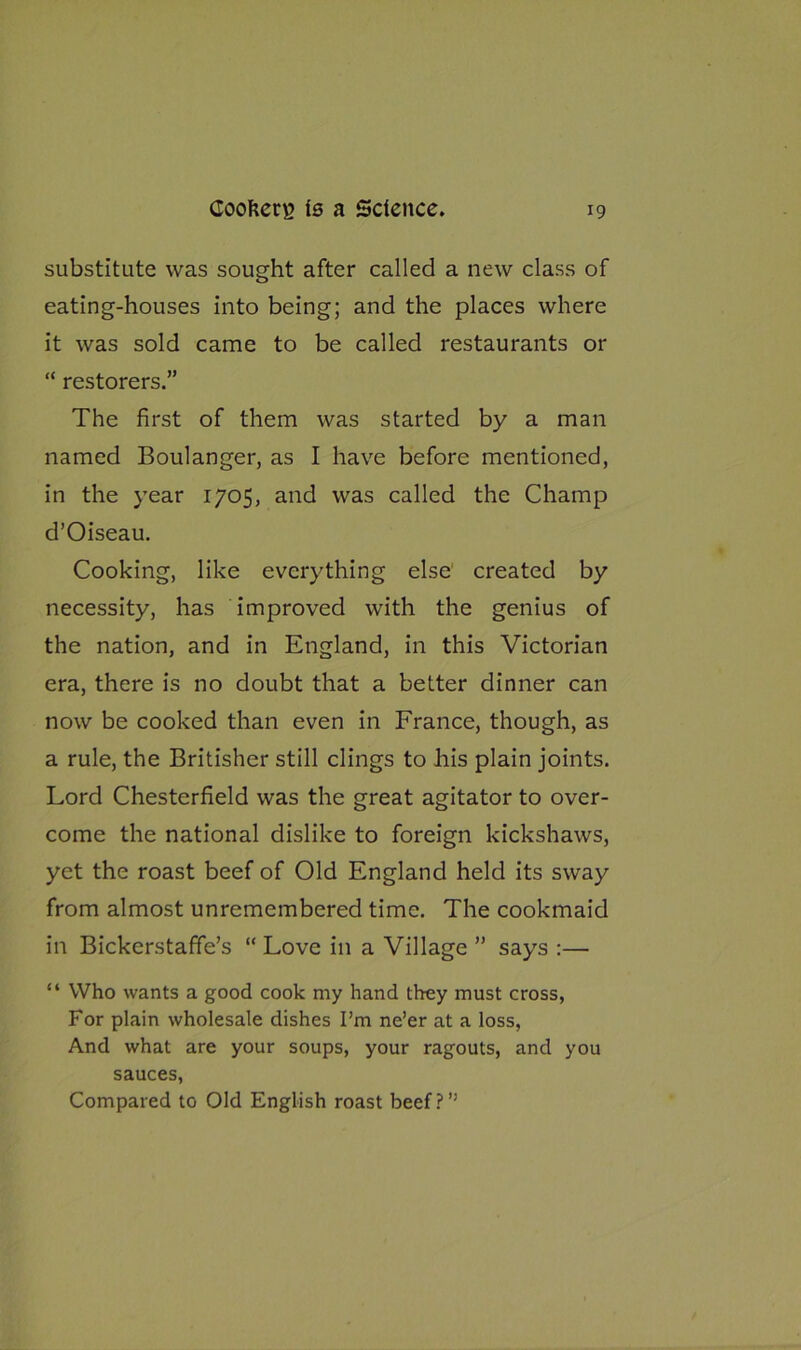 substitute was sought after called a new class of eating-houses into being; and the places where it was sold came to be called restaurants or “ restorers.” The first of them was started by a man named Boulanger, as I have before mentioned, in the year 1705, and was called the Champ d’Oiseau. Cooking, like everything else' created by necessity, has improved with the genius of the nation, and in England, in this Victorian era, there is no doubt that a better dinner can now be cooked than even in France, though, as a rule, the Britisher still clings to his plain joints. Lord Chesterfield was the great agitator to over- come the national dislike to foreign kickshaws, yet the roast beef of Old England held its sway from almost unremembered time. The cookmaid in Bickerstaffe’s “ Love in a Village ” says :— “ Who wants a good cook my hand they must cross, For plain wholesale dishes I’m ne’er at a loss, And what are your soups, your ragouts, and you sauces, Compared to Old English roast beef?”