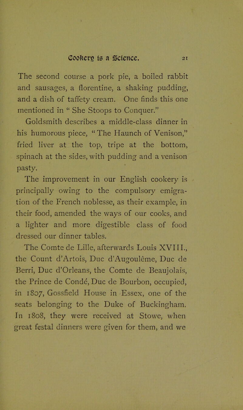 The second course a pork pie, a boiled rabbit and sausages, a florentine, a shaking pudding, and a dish of taffety cream. One finds this one mentioned in “ She Stoops to Conquer.” Goldsmith describes a middle-class dinner in his humorous piece, “ The Haunch of Venison,” fried liver at the top, tripe at the bottom, spinach at the sides, with pudding and a venison pasty. The improvement in our English cookery is principally owing to the compulsory emigra- tion of the French noblesse, as their example, in their food, amended the ways of our cooks, and a lighter and more digestible class of food dressed our dinner tables. The Comte de Lille, afterwards Louis XVIII., the Count d’Artois, Due d’Augouleme, Due de Berri, Due d’Orleans, the Comte de Beaujolais, the Prince de Conde, Due de Bourbon, occupied, in 1807, Gossfield House in Essex, one of the seats belonging to the Duke of Buckingham. In 1808, they were received at Stowe, when great festal dinners were given for them, and we