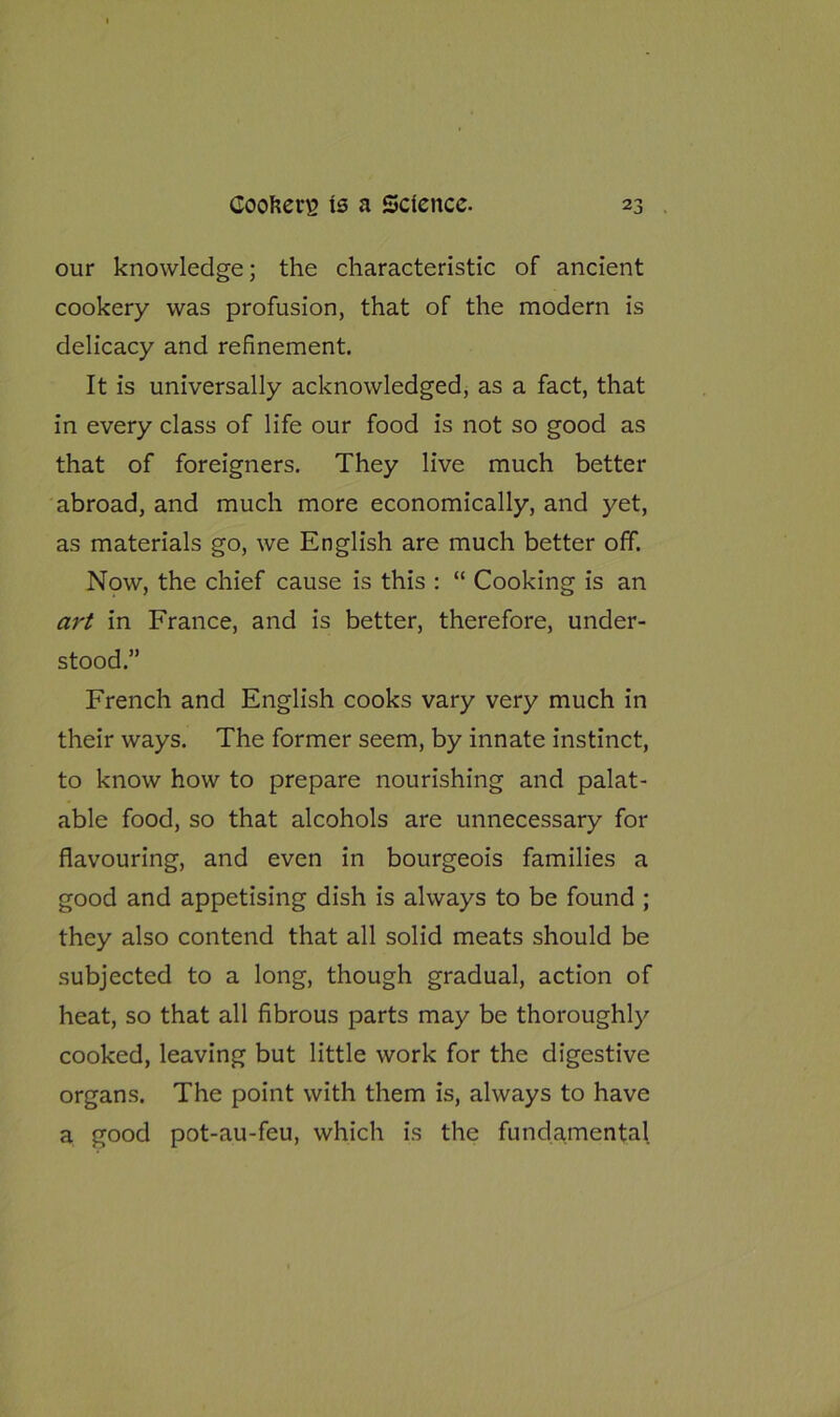 our knowledge; the characteristic of ancient cookery was profusion, that of the modern is delicacy and refinement. It is universally acknowledged, as a fact, that in every class of life our food is not so good as that of foreigners. They live much better abroad, and much more economically, and yet, as materials go, we English are much better off. Now, the chief cause is this : “ Cooking is an art in France, and is better, therefore, under- stood.” French and English cooks vary very much in their ways. The former seem, by innate instinct, to know how to prepare nourishing and palat- able food, so that alcohols are unnecessary for flavouring, and even in bourgeois families a good and appetising dish is always to be found ; they also contend that all solid meats should be subjected to a long, though gradual, action of heat, so that all fibrous parts may be thoroughly cooked, leaving but little work for the digestive organs. The point with them is, always to have a good pot-au-feu, which is the fundamental