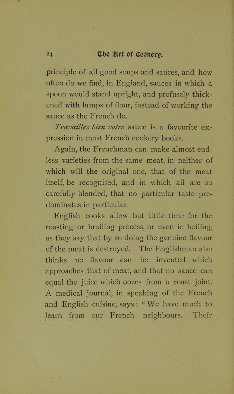 principle of all good soups and sauces, and how often do we find, in England, sauces in which a spoon would stand upright, and profusely thick- ened with lumps of flour, instead of working the sauce as the French do. Travaillez bien votre sauce is a favourite ex- pression in most French cookery books. Again, the Frenchman can make almost end- less varieties from the same meat, in neither of which will the original one, that of the meat itself, be recognised, and in which all are so carefully blended, that no particular taste pre- dominates in particular. English cooks allow but little time for the roasting or broiling process, or even in boiling, as they say that by so doing the genuine flavour of the meat is destroyed. The Englishman also thinks no flavour can be invented which approaches that of meat, and that no sauce can equal the juice which oozes from a roast joint. A medical journal, in speaking of the French and English cuisine, says : “We have much to learn from our French neighbours. Their