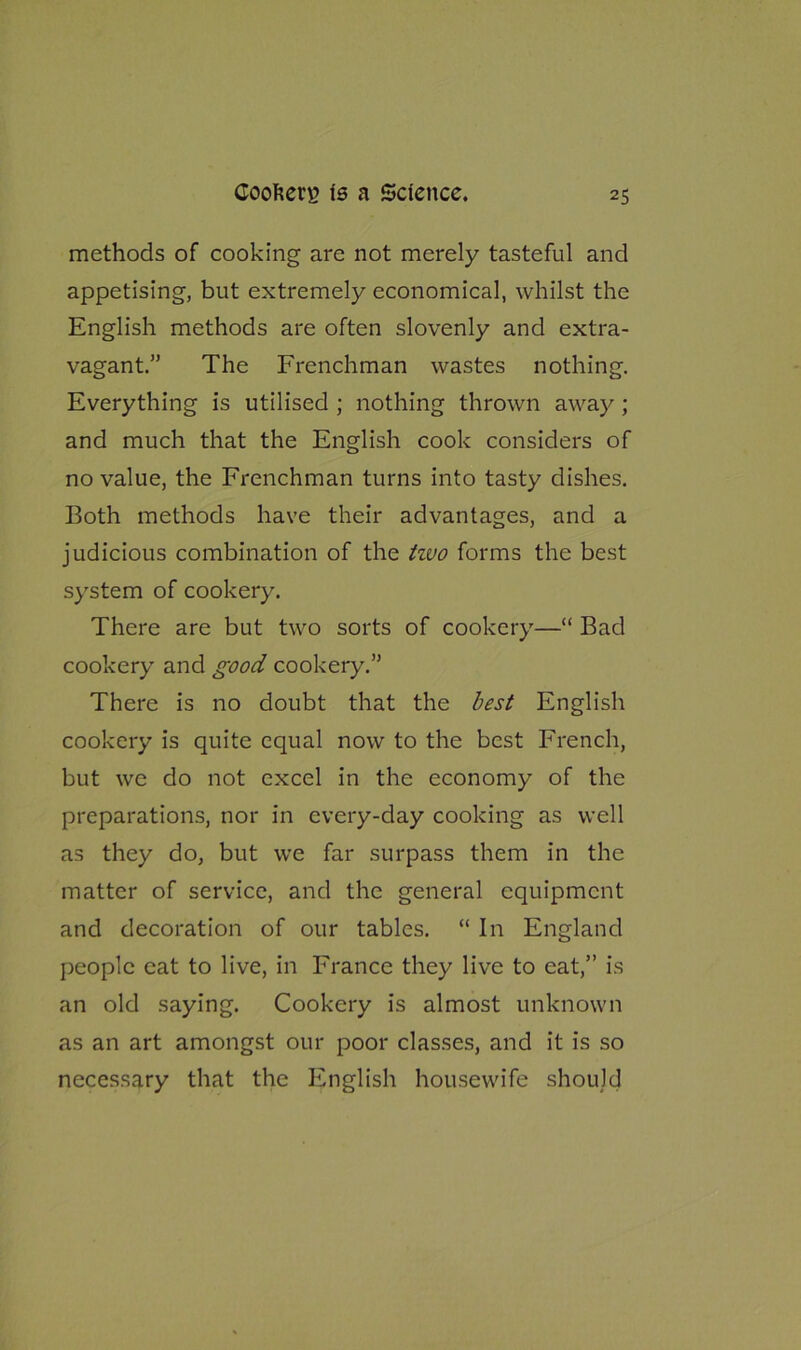 methods of cooking are not merely tasteful and appetising, but extremely economical, whilst the English methods are often slovenly and extra- vagant.” The Frenchman wastes nothing. Everything is utilised ; nothing thrown away; and much that the English cook considers of no value, the Frenchman turns into tasty dishes. Both methods have their advantages, and a judicious combination of the two forms the best system of cookery. There are but two sorts of cookery—“ Bad cookery and good cookery.” There is no doubt that the best English cookery is quite equal now to the best French, but we do not excel in the economy of the preparations, nor in every-day cooking as well as they do, but we far surpass them in the matter of service, and the general equipment and decoration of our tables. “ In England people cat to live, in France they live to eat,” is an old saying. Cookery is almost unknown as an art amongst our poor classes, and it is so necessary that the English housewife should