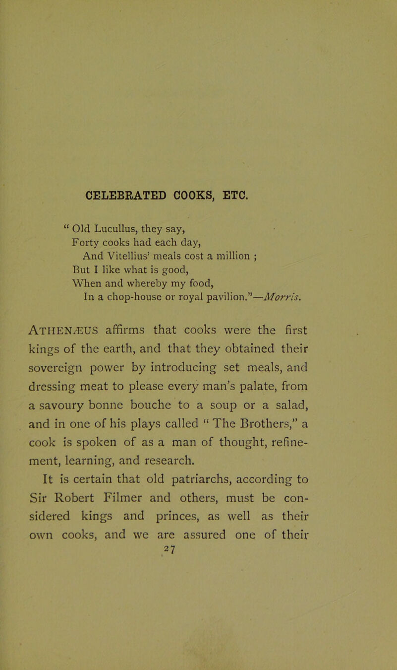 CELEBRATED COOKS, ETC. “ Old Lucullus, they say, Forty cooks had each day, And Vitellius’ meals cost a million ; But I like what is good, When and whereby my food, In a chop-house or royal pavilion.”—Morris. Atiien.-EUS affirms that cooks were the first kings of the earth, and that they obtained their sovereign power by introducing set meals, and dressing meat to please every man’s palate, from a savoury bonne bouche to a soup or a salad, and in one of his plays called “ The Brothers,” a cook is spoken of as a man of thought, refine- ment, learning, and research. It is certain that old patriarchs, according to Sir Robert Filmer and others, must be con- sidered kings and princes, as well as their own cooks, and we are assured one of their