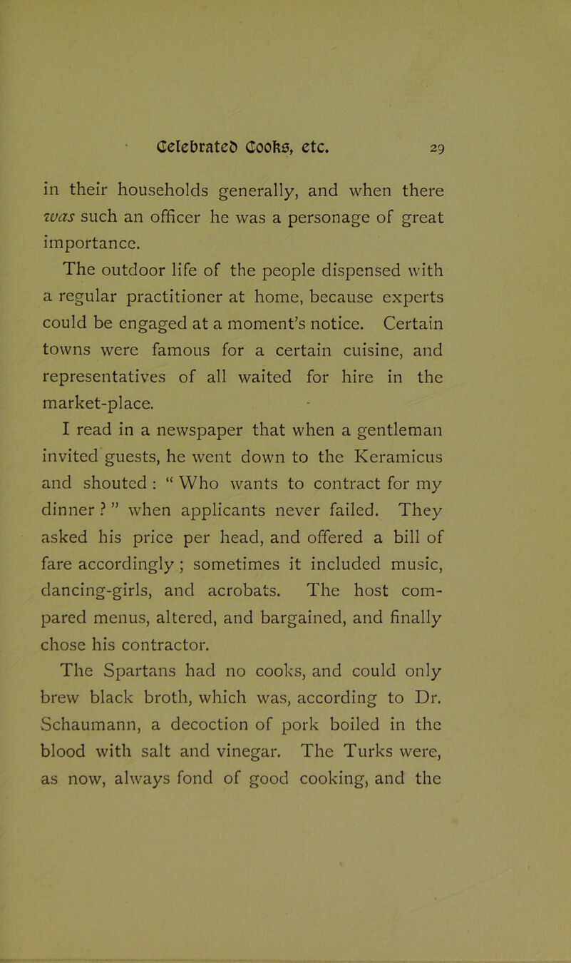 in their households generally, and when there was such an officer he was a personage of great importance. The outdoor life of the people dispensed with a regular practitioner at home, because experts could be engaged at a moment’s notice. Certain towns were famous for a certain cuisine, and representatives of all waited for hire in the market-place. I read in a newspaper that when a gentleman invited guests, he went down to the Keramicus and shouted : “ Who wants to contract for my dinner ? ” when applicants never failed. They asked his price per head, and offered a bill of fare accordingly; sometimes it included music, dancing-girls, and acrobats. The host com- pared menus, altered, and bargained, and finally chose his contractor. The Spartans had no cooks, and could only brew black broth, which was, according to Dr. Schaumann, a decoction of pork boiled in the blood with salt and vinegar. The Turks were, as now, always fond of good cooking, and the