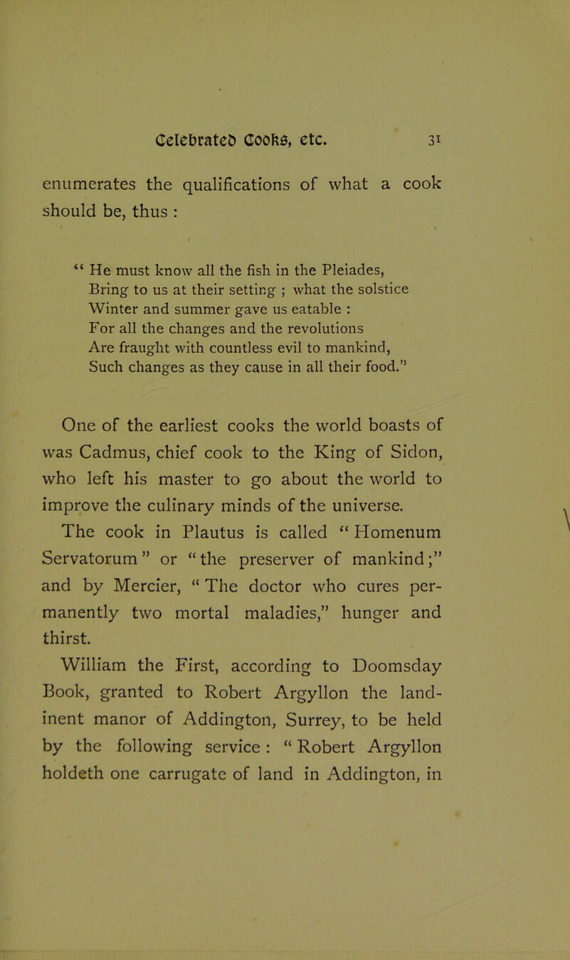 enumerates the qualifications of what a cook should be, thus : “ He must know all the fish in the Pleiades, Bring to us at their setting ; what the solstice Winter and summer gave us eatable : For all the changes and the revolutions Are fraught with countless evil to mankind, Such changes as they cause in all their food.” One of the earliest cooks the world boasts of was Cadmus, chief cook to the King of Sidon, who left his master to go about the world to improve the culinary minds of the universe. The cook in Plautus is called “ Homenum Servatorum ” or “the preserver of mankind;” and by Mercier, “ The doctor who cures per- manently two mortal maladies,” hunger and thirst. William the First, according to Doomsday Book, granted to Robert Argyllon the land- inent manor of Addington, Surrey, to be held by the following service: “ Robert Argyllon holdeth one carrugate of land in Addington, in