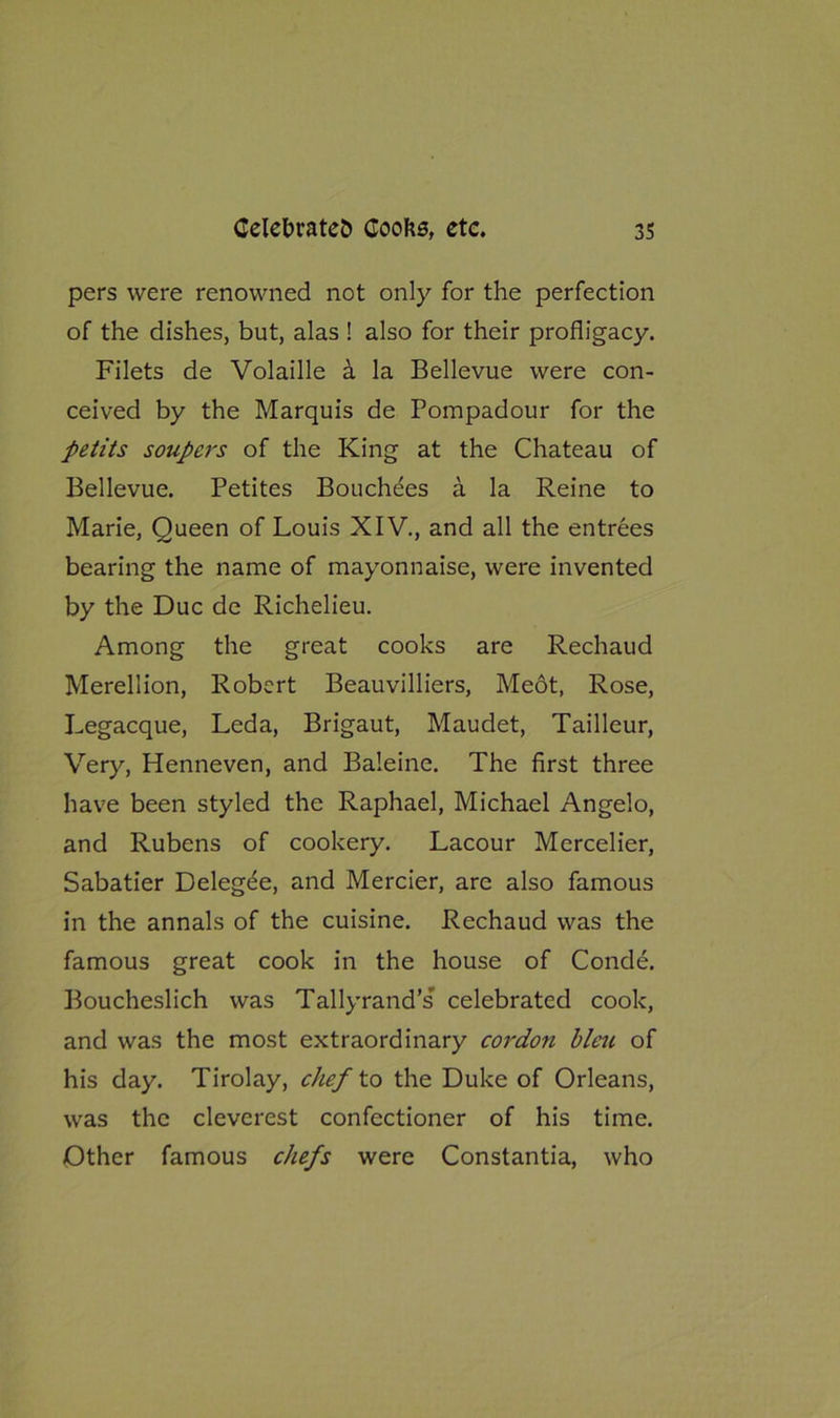 pers were renowned not only for the perfection of the dishes, but, alas ! also for their profligacy. Filets de Volaille a la Bellevue were con- ceived by the Marquis de Pompadour for the petits soupers of the King at the Chateau of Bellevue. Petites Bouchees a la Reine to Marie, Queen of Louis XIV., and all the entrees bearing the name of mayonnaise, were invented by the Due de Richelieu. Among the great cooks are Rechaud Merellion, Robert Beauvilliers, Meot, Rose, Legacque, Leda, Brigaut, Maudet, Tailleur, Very, Henneven, and Baleine. The first three have been styled the Raphael, Michael Angelo, and Rubens of cookery. Lacour Mercelier, Sabatier Delegee, and Mercier, are also famous in the annals of the cuisine. Rechaud was the famous great cook in the house of Conde. Boucheslich was Tallyrand’s celebrated cook, and was the most extraordinary cordon bleu of his day. Tirolay, chef to the Duke of Orleans, was the cleverest confectioner of his time. Other famous chefs were Constantia, who