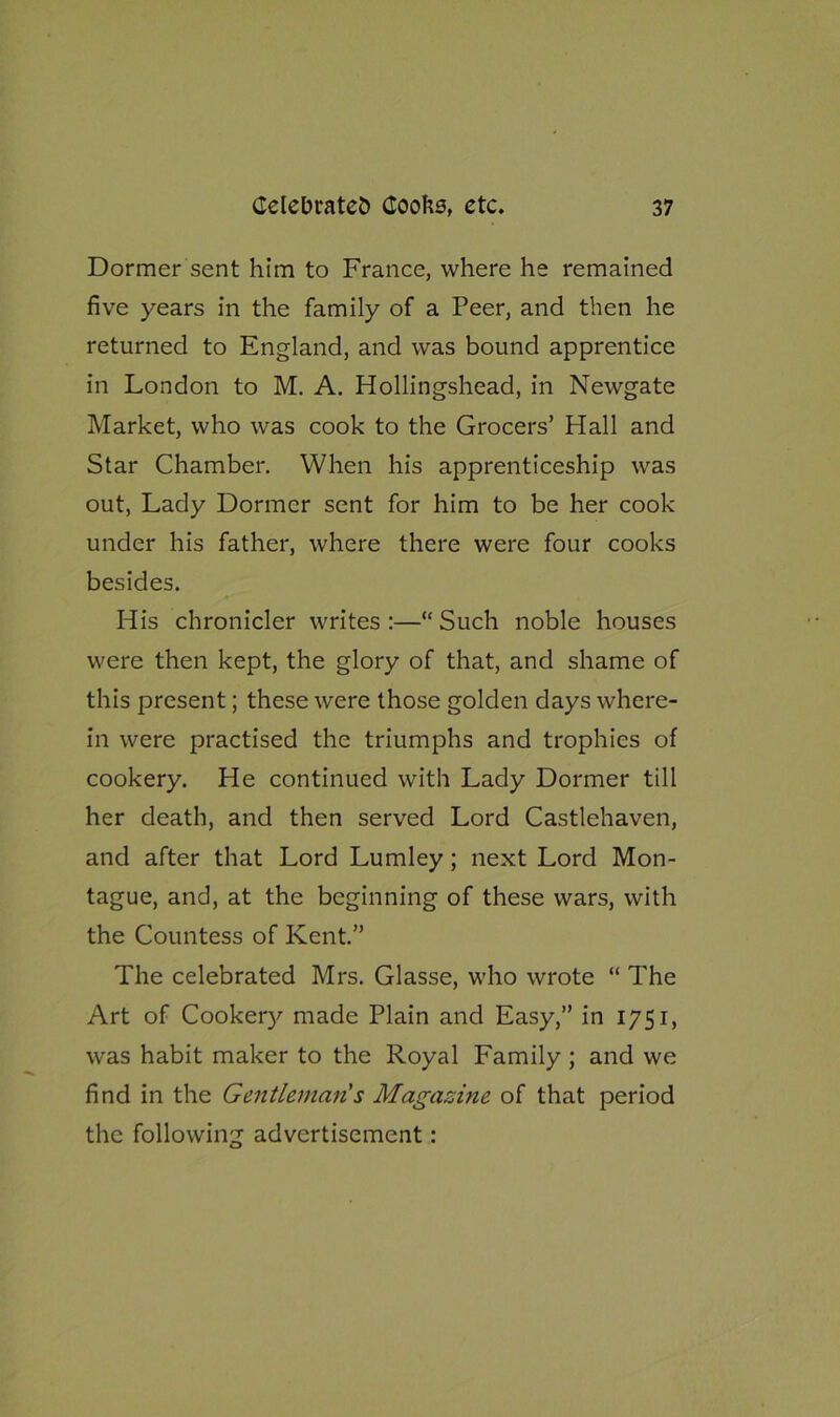 Dormer sent him to France, where he remained five years in the family of a Peer, and then he returned to England, and was bound apprentice in London to M. A. Hollingshead, in Newgate Market, who was cook to the Grocers’ Hall and Star Chamber. When his apprenticeship was out, Lady Dormer sent for him to be her cook under his father, where there were four cooks besides. His chronicler writes :—“ Such noble houses were then kept, the glory of that, and shame of this present; these were those golden days where- in were practised the triumphs and trophies of cookery. He continued with Lady Dormer till her death, and then served Lord Castlehaven, and after that Lord Lumley; next Lord Mon- tague, and, at the beginning of these wars, with the Countess of Kent.” The celebrated Mrs. Glasse, who wrote “ The Art of Cookery made Plain and Easy,” in 1751, was habit maker to the Royal Family; and we find in the Gentleman s Magazine of that period the following advertisement: