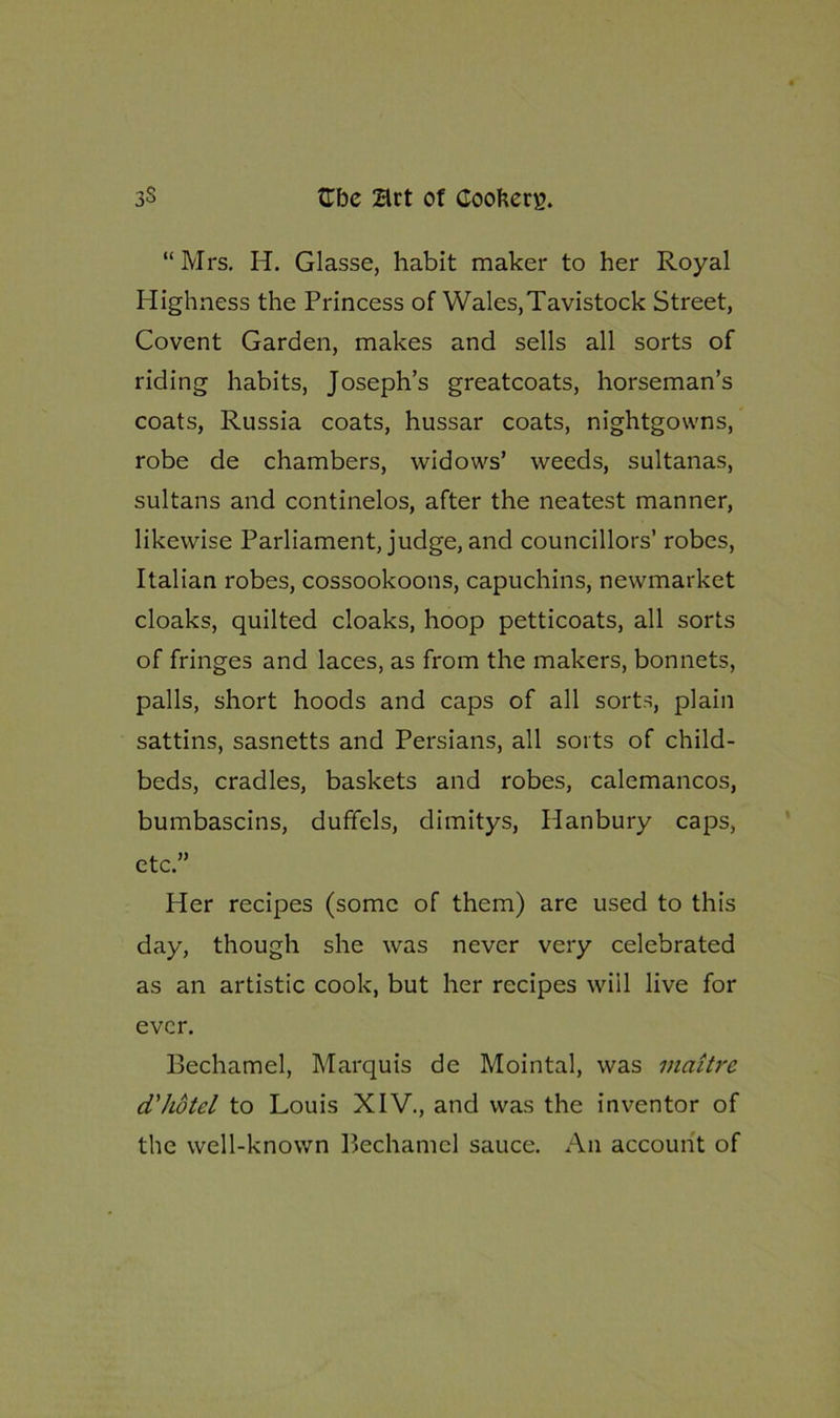 “Mrs. H. Glasse, habit maker to her Royal Highness the Princess of Wales,Tavistock Street, Covent Garden, makes and sells all sorts of riding habits, Joseph’s greatcoats, horseman’s coats, Russia coats, hussar coats, nightgowns, robe de chambers, widows’ weeds, sultanas, sultans and continelos, after the neatest manner, likewise Parliament, judge, and councillors’ robes, Italian robes, cossookoons, capuchins, newmarket cloaks, quilted cloaks, hoop petticoats, all sorts of fringes and laces, as from the makers, bonnets, palls, short hoods and caps of all sorts, plain sattins, sasnetts and Persians, all sorts of child- beds, cradles, baskets and robes, calemancos, bumbascins, duffels, dimitys, Hanbury caps, etc.” Her recipes (some of them) are used to this day, though she was never very celebrated as an artistic cook, but her recipes will live for ever. Bechamel, Marquis de Mointal, was maitre cL'hdtel to Louis XIV., and was the inventor of the well-known Bechamel sauce. An account of