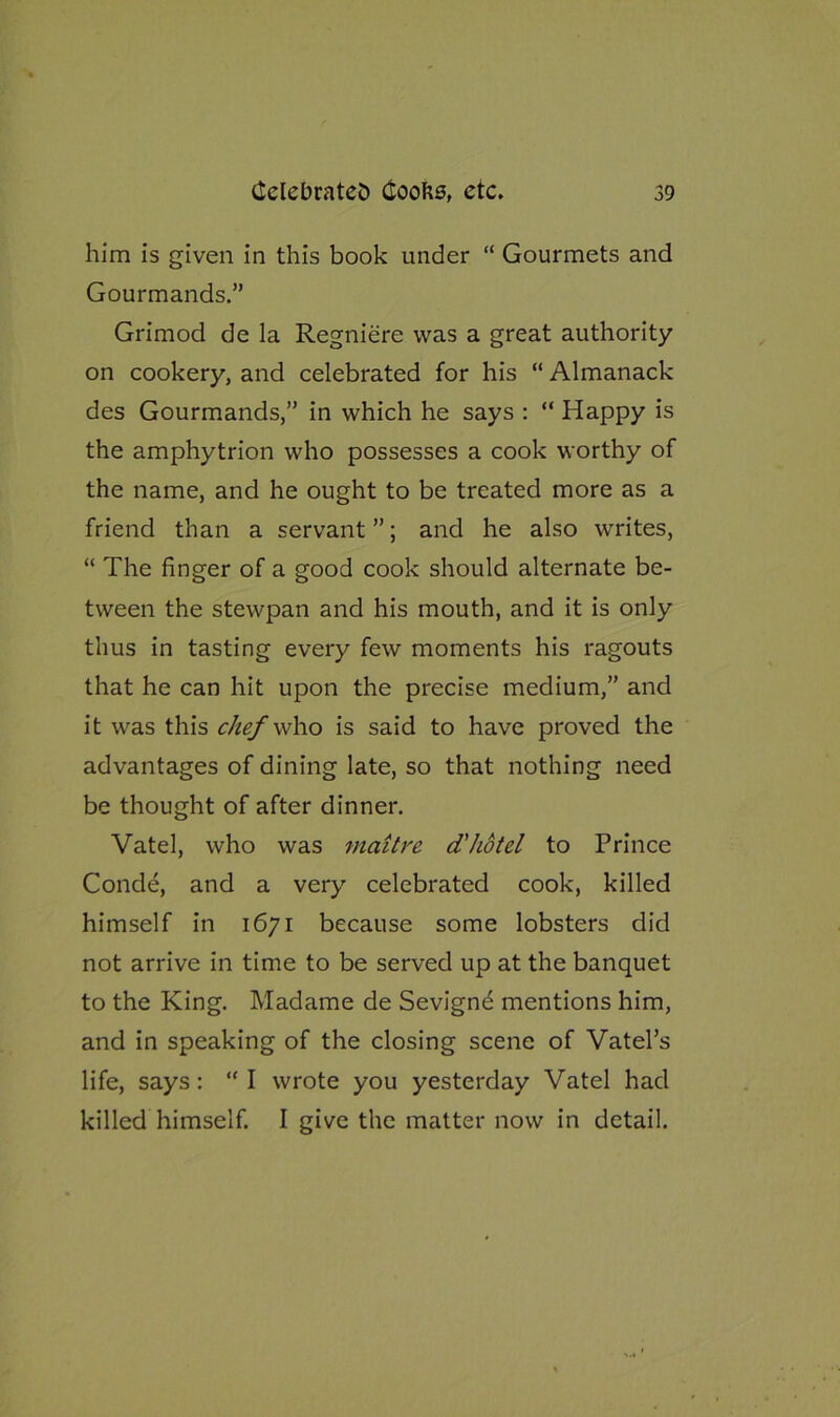 him is given in this book under “ Gourmets and Gourmands.” Grimod de la Regniere was a great authority on cookery, and celebrated for his “ Almanack des Gourmands,” in which he says : “ Happy is the amphytrion who possesses a cook worthy of the name, and he ought to be treated more as a friend than a servant ”; and he also writes, “ The finger of a good cook should alternate be- tween the stewpan and his mouth, and it is only thus in tasting every few moments his ragouts that he can hit upon the precise medium,” and it was this chef who is said to have proved the advantages of dining late, so that nothing need be thought of after dinner. Vatel, who was maitre d'hotel to Prince Conde, and a very celebrated cook, killed himself in 1671 because some lobsters did not arrive in time to be served up at the banquet to the King. Madame de Sevignd mentions him, and in speaking of the closing scene of Vatel’s life, says: “I wrote you yesterday Vatel had killed himself. I give the matter now in detail.