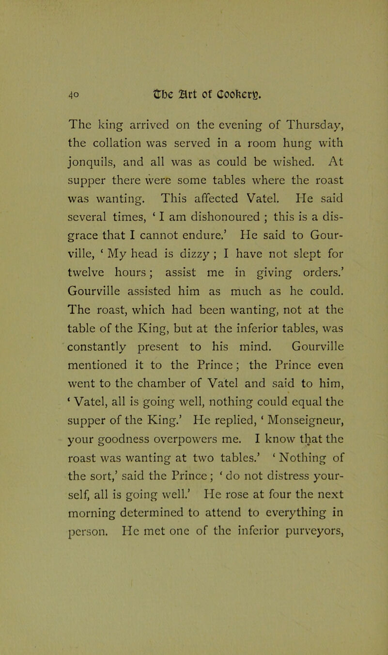 The king arrived on the evening of Thursday, the collation was served in a room hung with jonquils, and all was as could be wished. At supper there were some tables where the roast was wanting. This affected Vatel. He said several times, ‘ I am dishonoured ; this is a dis- grace that I cannot endure.’ He said to Gour- ville, ‘ My head is dizzy ; I have not slept for twelve hours; assist me in giving orders.’ Gourville assisted him as much as he could. The roast, which had been wanting, not at the table of the King, but at the inferior tables, was constantly present to his mind. Gourville mentioned it to the Prince; the Prince even went to the chamber of Vatel and said to him, ‘ Vatel, all is going well, nothing could equal the supper of the King.’ He replied, ‘ Monseigneur, your goodness overpowers me. I know that the roast was wanting at two tables.’ ‘Nothing of the sort,’ said the Prince; ‘do not distress your- self, all is going well.’ He rose at four the next morning determined to attend to everything in person. He met one of the inferior purveyors,