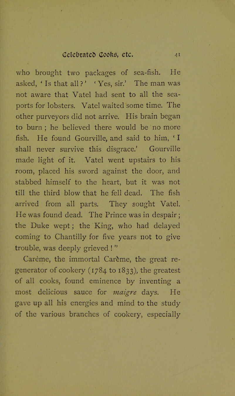 who brought two packages of sea-fish. He asked, ‘ Is that all?’ ‘Yes, sir.’ The man was not aware that Vatel had sent to all the sea- ports for lobsters. Vatel waited some time. The other purveyors did not arrive. His brain began to burn ; he believed there would be no more fish. He found Gourville, and said to him, ‘ I shall never survive this disgrace.’ Gourville made light of it. Vatel went upstairs to his room, placed his sword against the door, and stabbed himself to the heart, but it was not till the third blow that he fell dead. The fish arrived from all parts. They sought Vatel. He was found dead. The Prince was in despair ; the Duke wept; the King, who had delayed coming to Chantilly for five years not to give trouble, was deeply grieved ! ” Careme, the immortal Carfeme, the great re- generator of cookery (1784 to 1833), the greatest of all cooks, found eminence by inventing a most delicious sauce for maigre days. He gave up all his energies and mind to the study of the various branches of cookery, especially