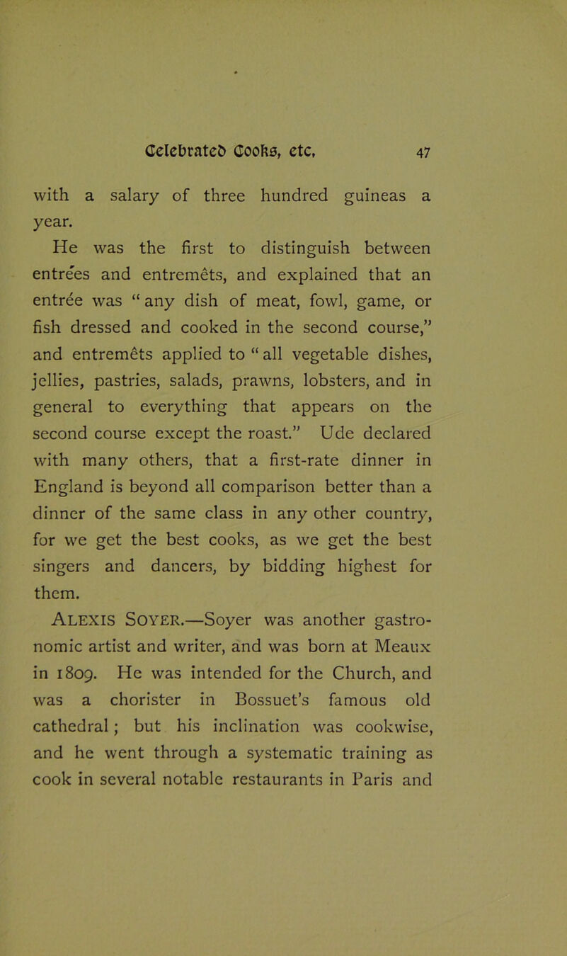 with a salary of three hundred guineas a year. He was the first to distinguish between entre'es and entremets, and explained that an entree was “ any dish of meat, fowl, game, or fish dressed and cooked in the second course,” and entremets applied to “ all vegetable dishes, jellies, pastries, salads, prawns, lobsters, and in general to everything that appears on the second course except the roast.” Ude declared with many others, that a first-rate dinner in England is beyond all comparison better than a dinner of the same class in any other country, for we get the best cooks, as we get the best singers and dancers, by bidding highest for them. Alexis Soyer.—Soyer was another gastro- nomic artist and writer, and was born at Meaux in 1809. He was intended for the Church, and was a chorister in Bossuet’s famous old cathedral; but his inclination was cookwise, and he went through a systematic training as cook in several notable restaurants in Paris and